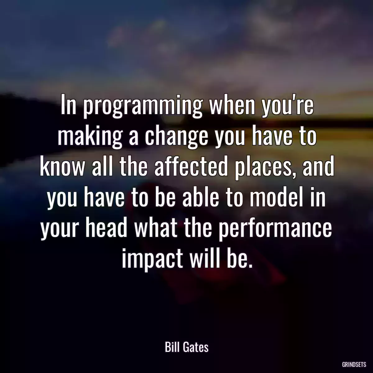 In programming when you\'re making a change you have to know all the affected places, and you have to be able to model in your head what the performance impact will be.
