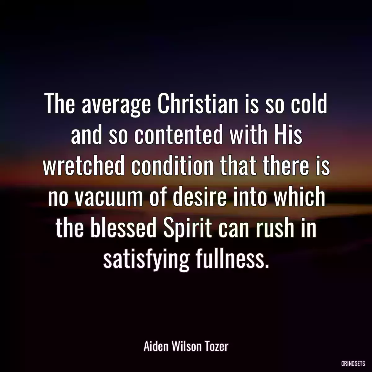 The average Christian is so cold and so contented with His wretched condition that there is no vacuum of desire into which the blessed Spirit can rush in satisfying fullness.