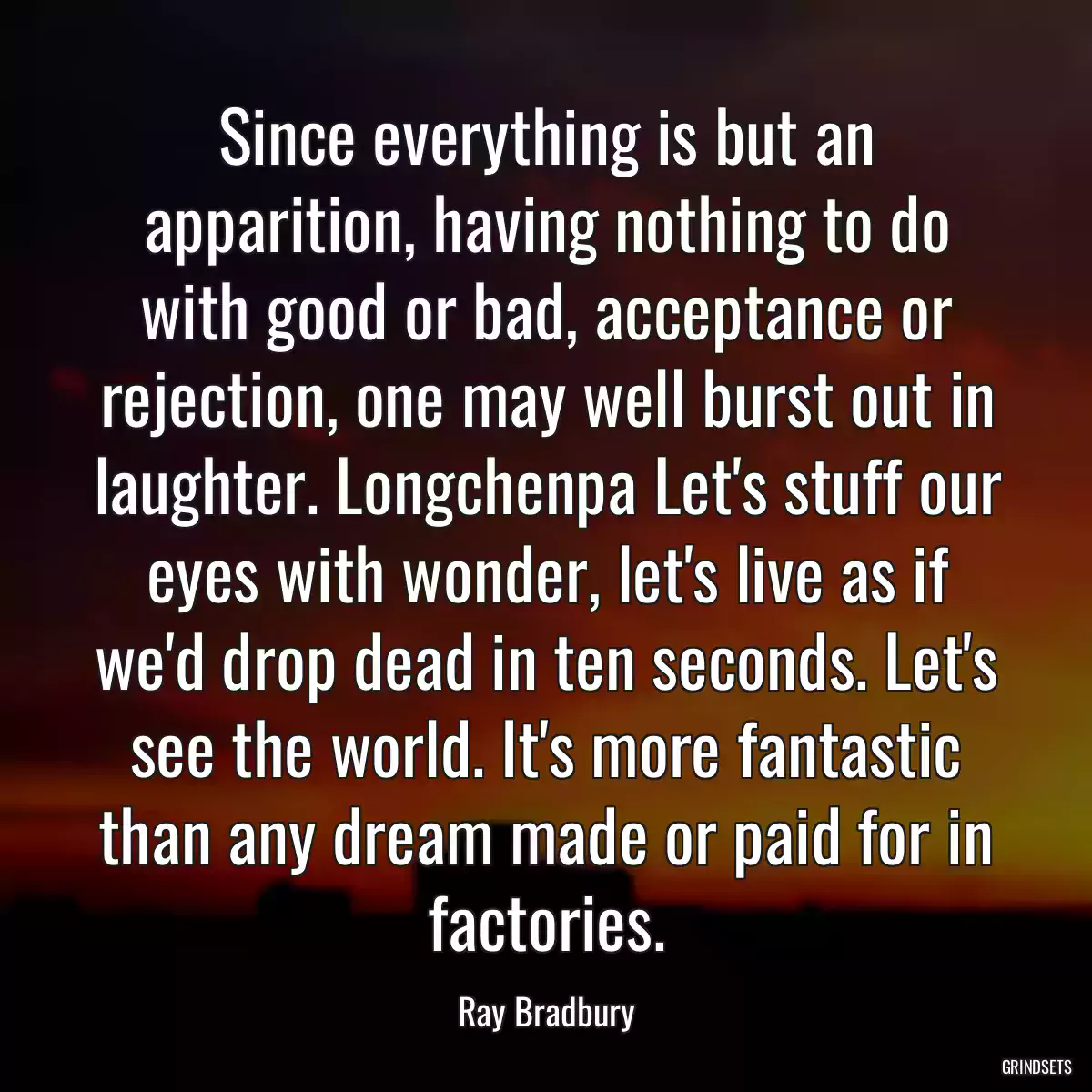 Since everything is but an apparition, having nothing to do with good or bad, acceptance or rejection, one may well burst out in laughter. Longchenpa Let\'s stuff our eyes with wonder, let\'s live as if we\'d drop dead in ten seconds. Let\'s see the world. It\'s more fantastic than any dream made or paid for in factories.