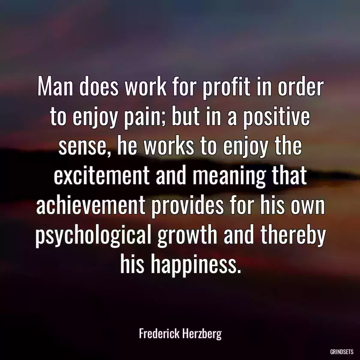 Man does work for profit in order to enjoy pain; but in a positive sense, he works to enjoy the excitement and meaning that achievement provides for his own psychological growth and thereby his happiness.