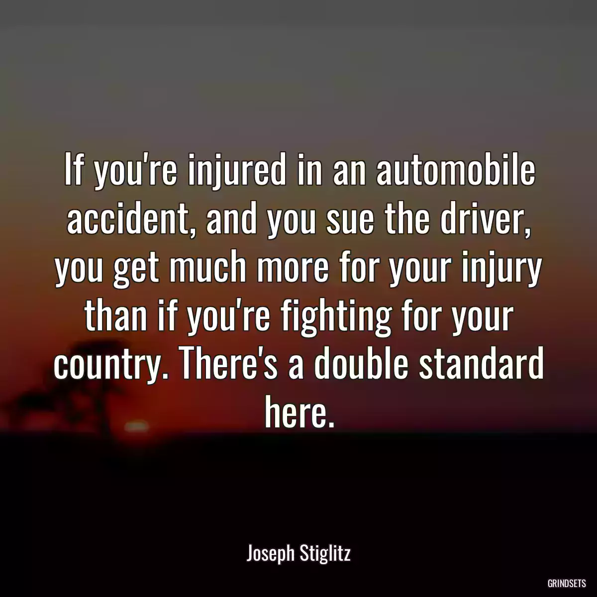 If you\'re injured in an automobile accident, and you sue the driver, you get much more for your injury than if you\'re fighting for your country. There\'s a double standard here.