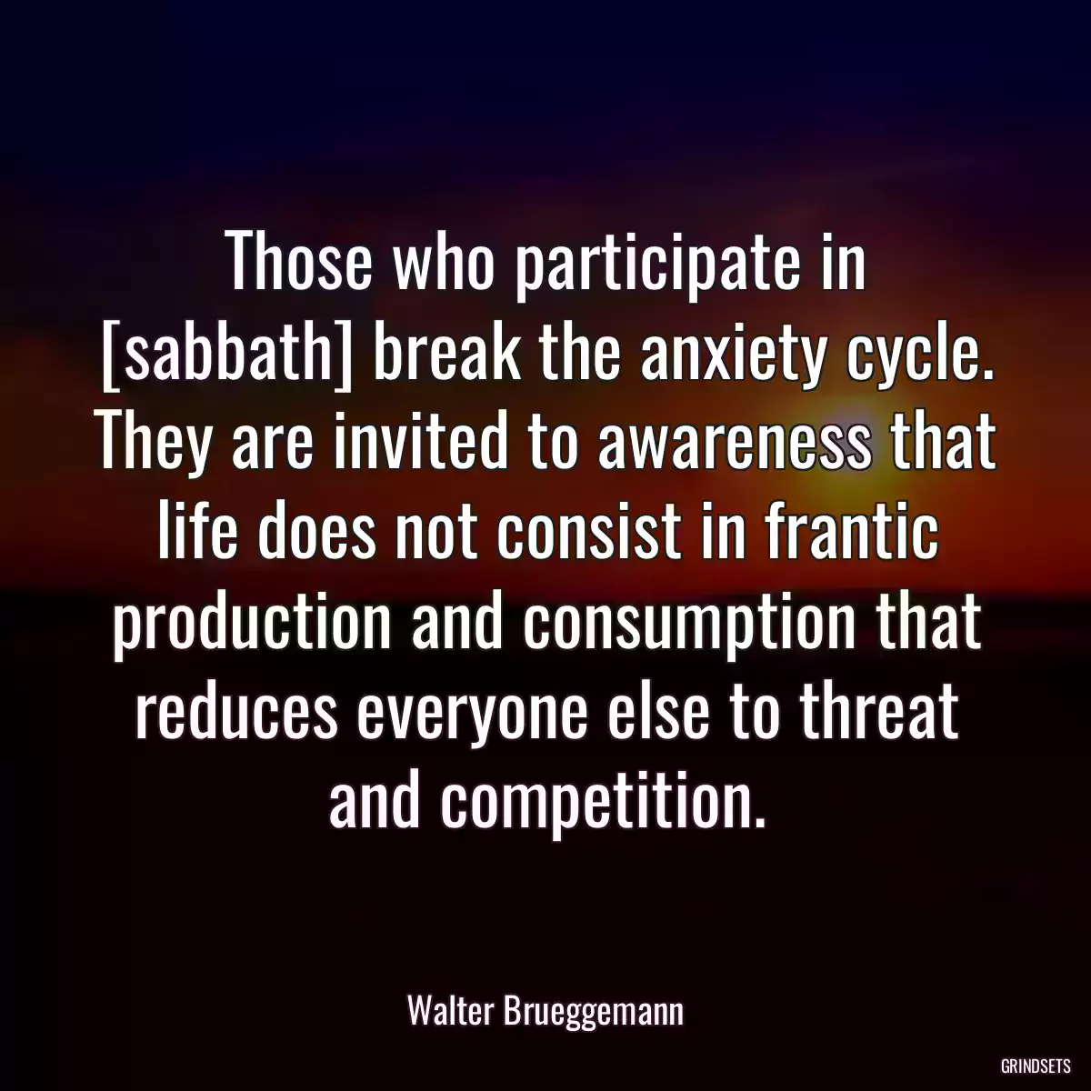 Those who participate in [sabbath] break the anxiety cycle. They are invited to awareness that life does not consist in frantic production and consumption that reduces everyone else to threat and competition.