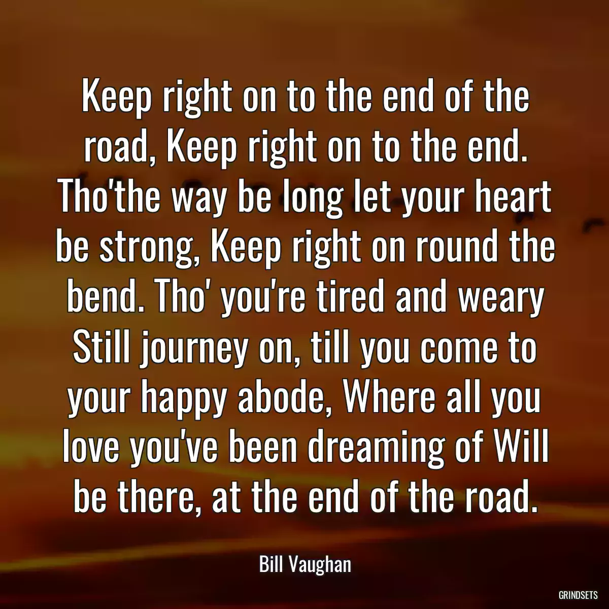 Keep right on to the end of the road, Keep right on to the end. Tho\'the way be long let your heart be strong, Keep right on round the bend. Tho\' you\'re tired and weary Still journey on, till you come to your happy abode, Where all you love you\'ve been dreaming of Will be there, at the end of the road.