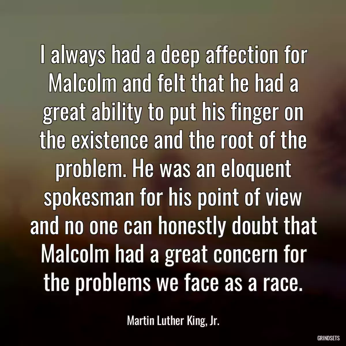 I always had a deep affection for Malcolm and felt that he had a great ability to put his finger on the existence and the root of the problem. He was an eloquent spokesman for his point of view and no one can honestly doubt that Malcolm had a great concern for the problems we face as a race.
