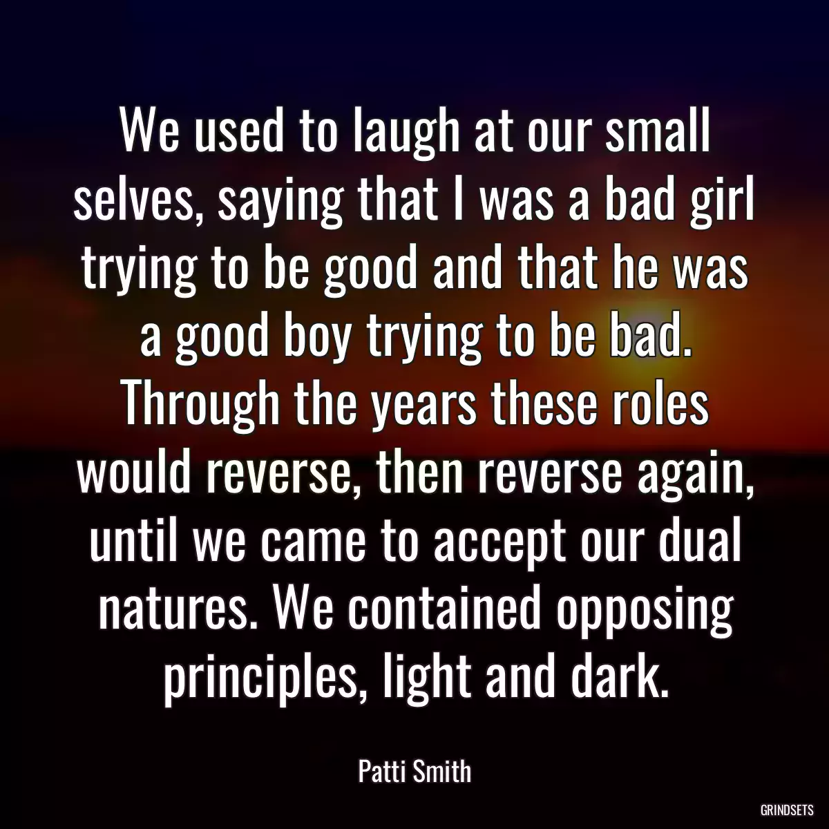 We used to laugh at our small selves, saying that I was a bad girl trying to be good and that he was a good boy trying to be bad. Through the years these roles would reverse, then reverse again, until we came to accept our dual natures. We contained opposing principles, light and dark.