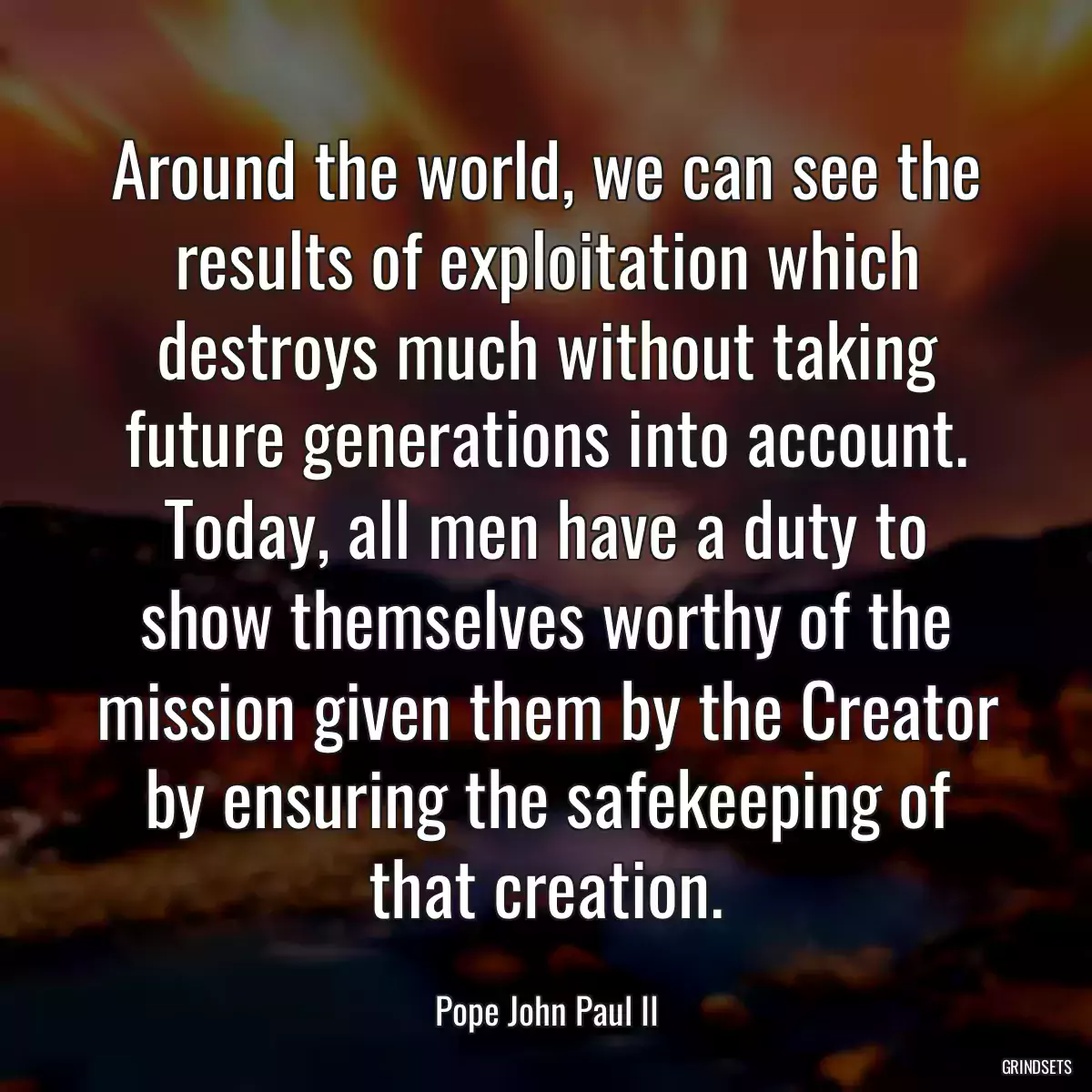 Around the world, we can see the results of exploitation which destroys much without taking future generations into account. Today, all men have a duty to show themselves worthy of the mission given them by the Creator by ensuring the safekeeping of that creation.