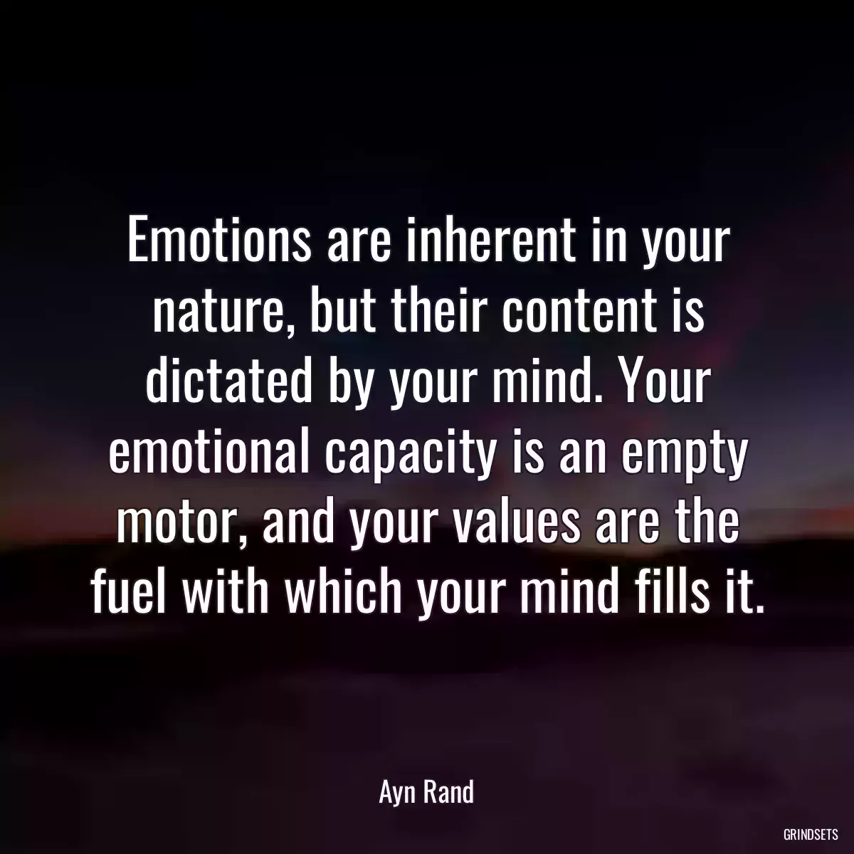 Emotions are inherent in your nature, but their content is dictated by your mind. Your emotional capacity is an empty motor, and your values are the fuel with which your mind fills it.