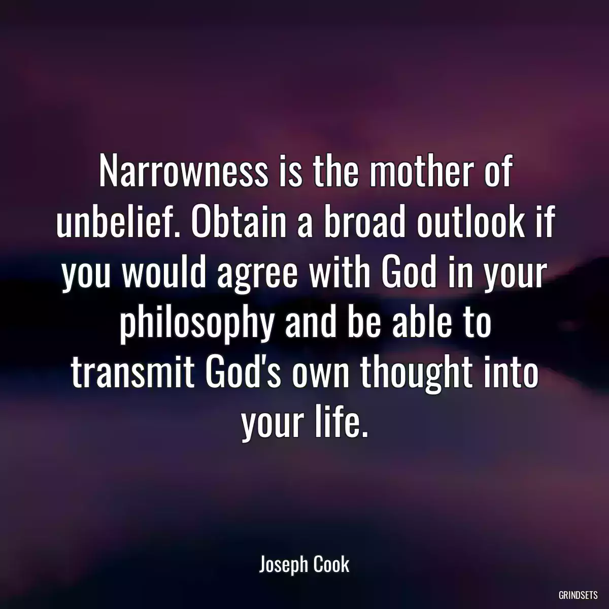 Narrowness is the mother of unbelief. Obtain a broad outlook if you would agree with God in your philosophy and be able to transmit God\'s own thought into your life.