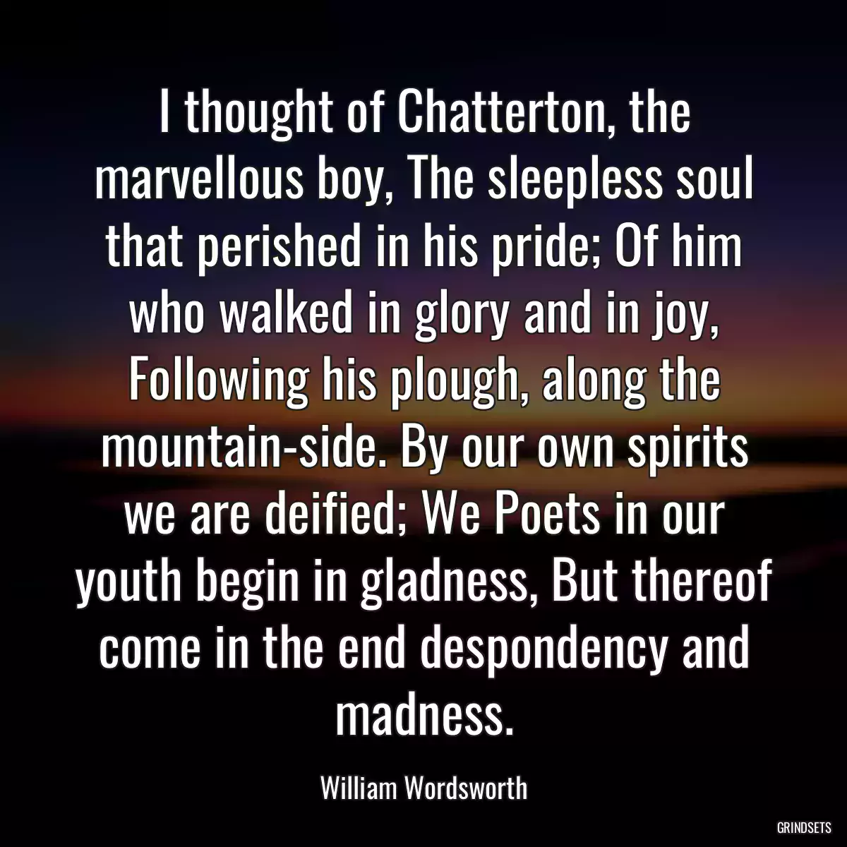 I thought of Chatterton, the marvellous boy, The sleepless soul that perished in his pride; Of him who walked in glory and in joy, Following his plough, along the mountain-side. By our own spirits we are deified; We Poets in our youth begin in gladness, But thereof come in the end despondency and madness.