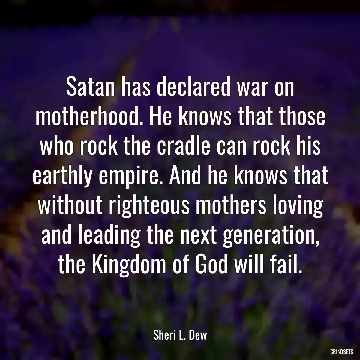 Satan has declared war on motherhood. He knows that those who rock the cradle can rock his earthly empire. And he knows that without righteous mothers loving and leading the next generation, the Kingdom of God will fail.