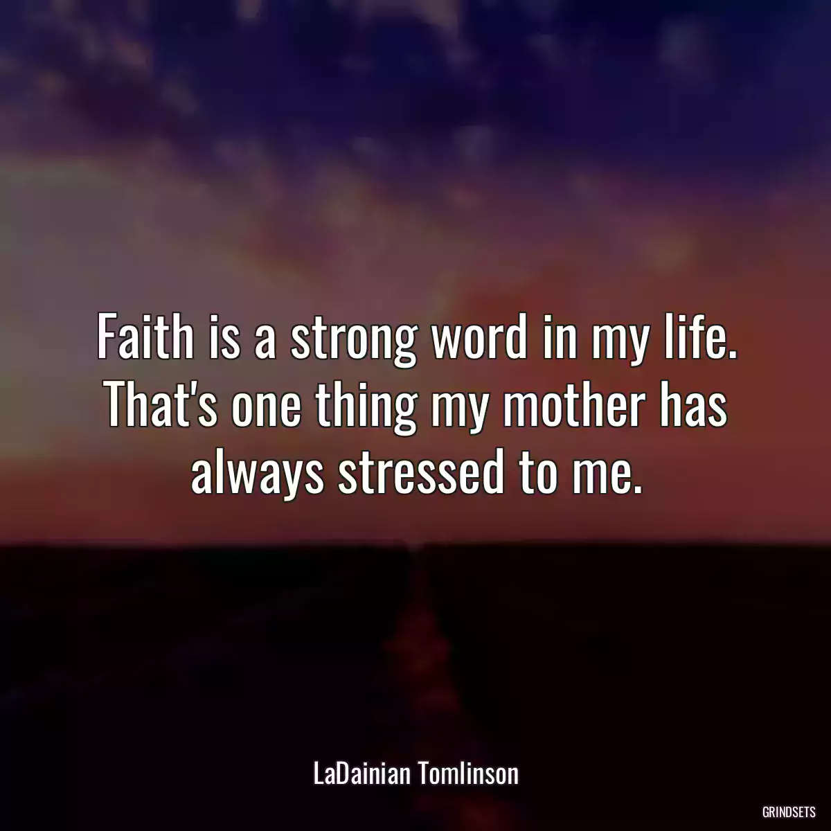 Faith is a strong word in my life. That\'s one thing my mother has always stressed to me.