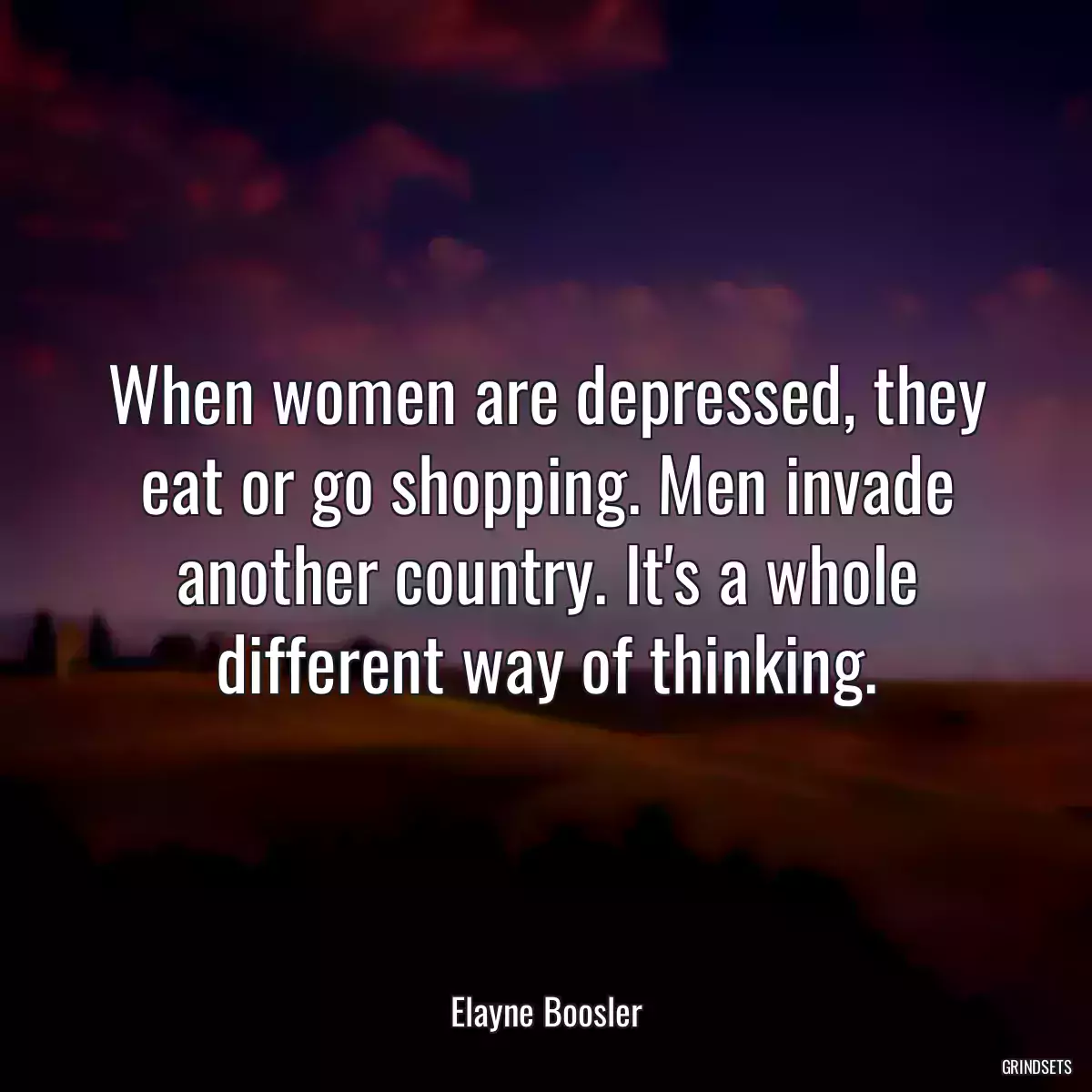 When women are depressed, they eat or go shopping. Men invade another country. It\'s a whole different way of thinking.