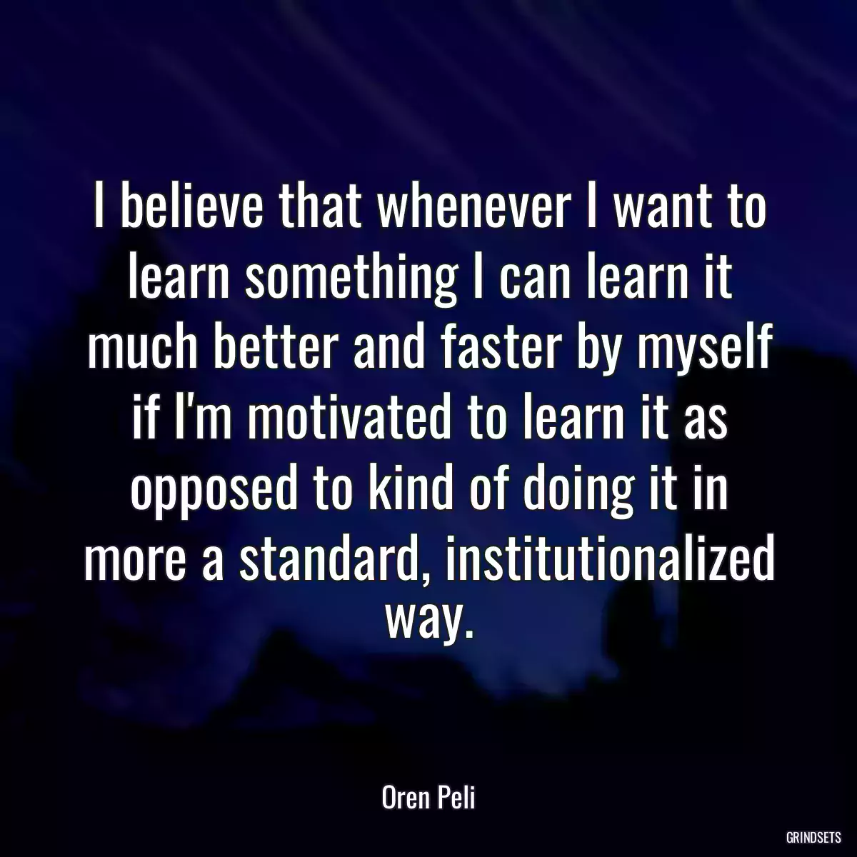 I believe that whenever I want to learn something I can learn it much better and faster by myself if I\'m motivated to learn it as opposed to kind of doing it in more a standard, institutionalized way.