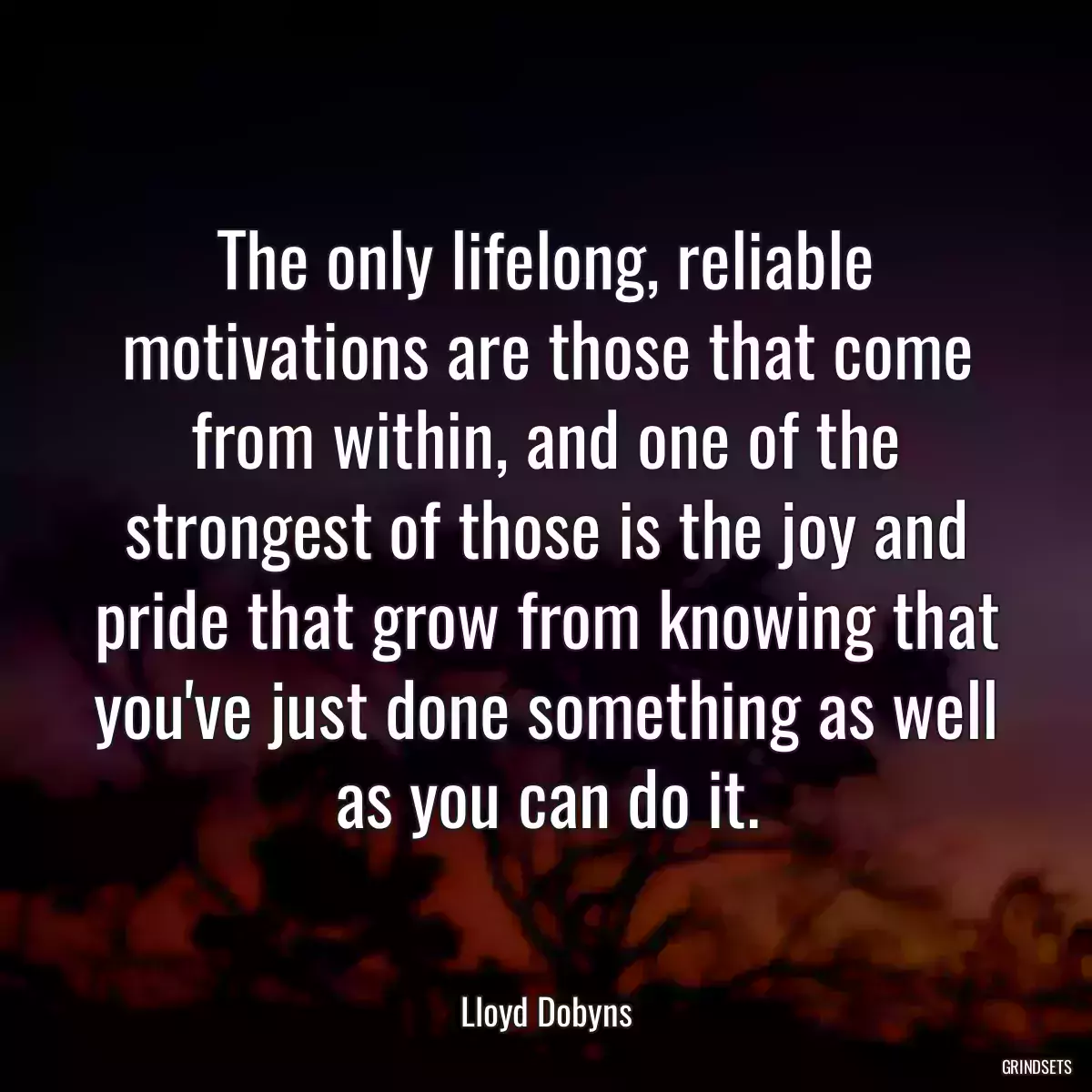 The only lifelong, reliable motivations are those that come from within, and one of the strongest of those is the joy and pride that grow from knowing that you\'ve just done something as well as you can do it.