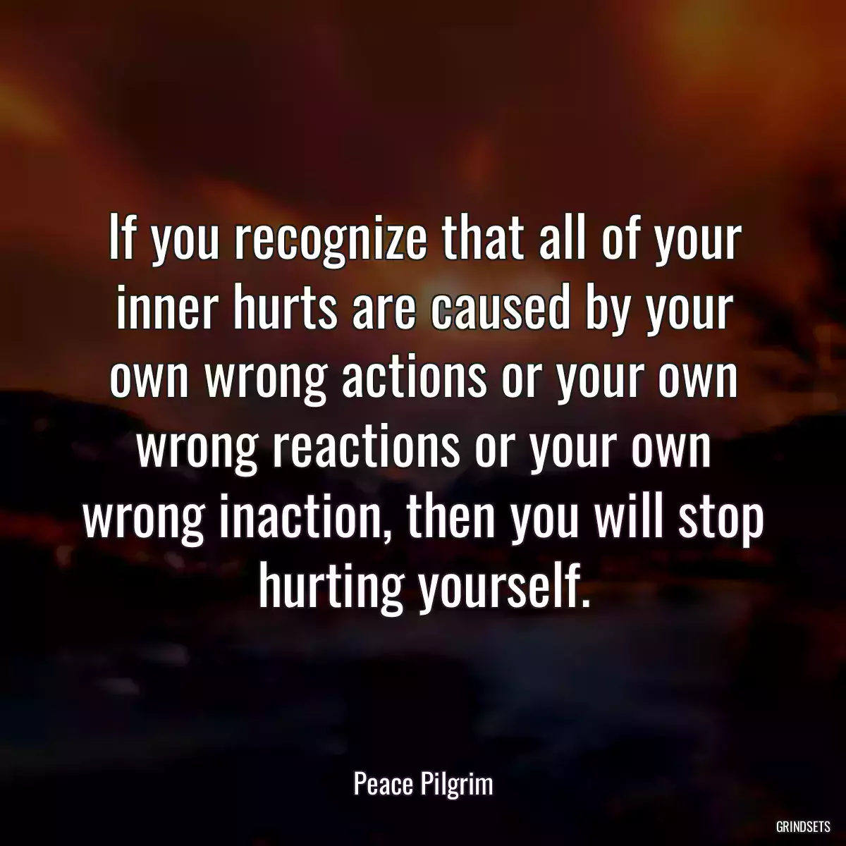 If you recognize that all of your inner hurts are caused by your own wrong actions or your own wrong reactions or your own wrong inaction, then you will stop hurting yourself.