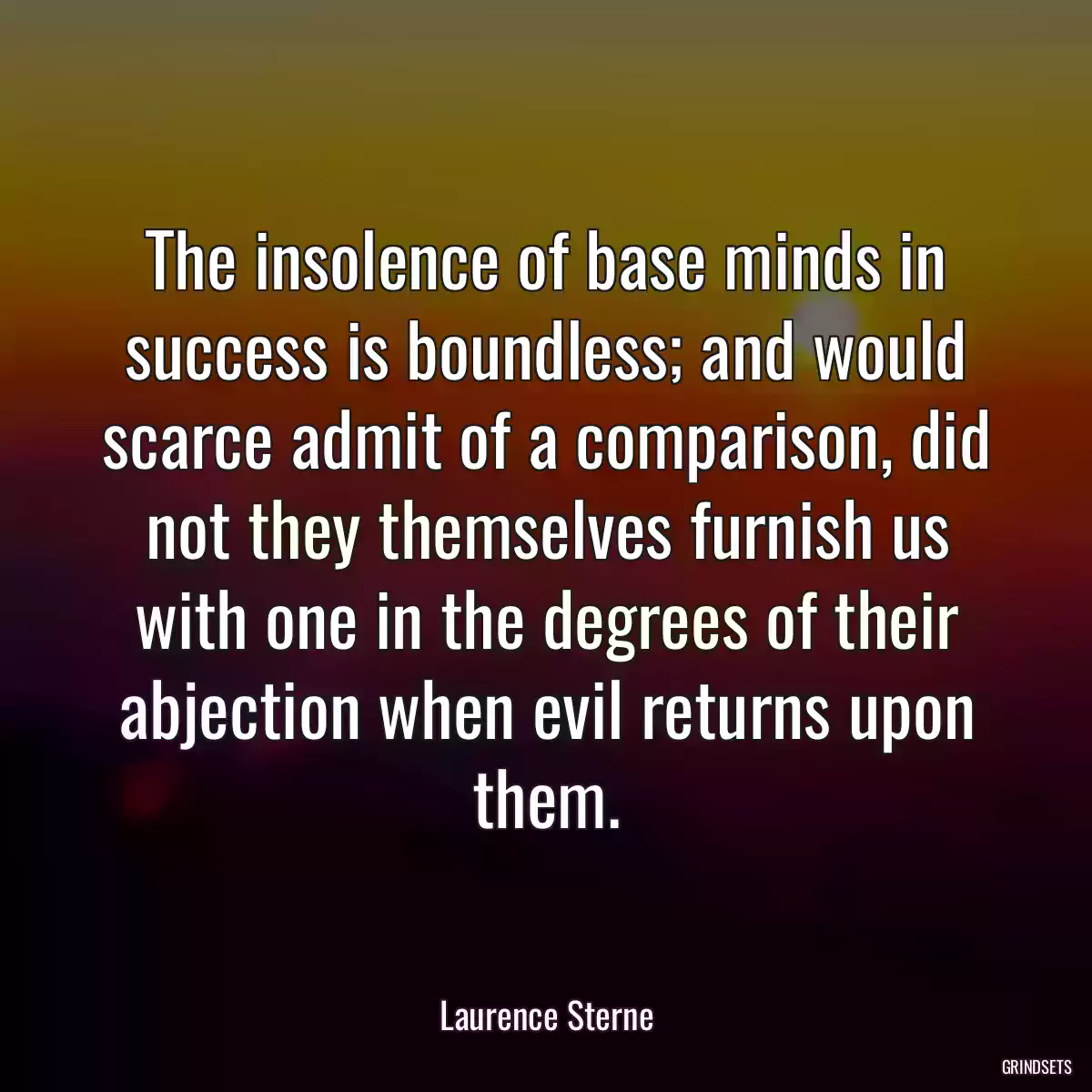 The insolence of base minds in success is boundless; and would scarce admit of a comparison, did not they themselves furnish us with one in the degrees of their abjection when evil returns upon them.