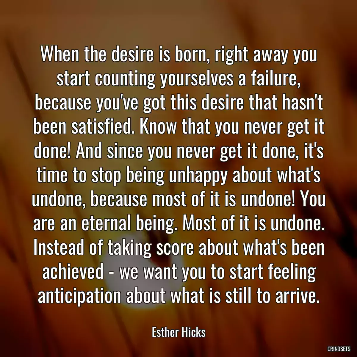 When the desire is born, right away you start counting yourselves a failure, because you\'ve got this desire that hasn\'t been satisfied. Know that you never get it done! And since you never get it done, it\'s time to stop being unhappy about what\'s undone, because most of it is undone! You are an eternal being. Most of it is undone. Instead of taking score about what\'s been achieved - we want you to start feeling anticipation about what is still to arrive.