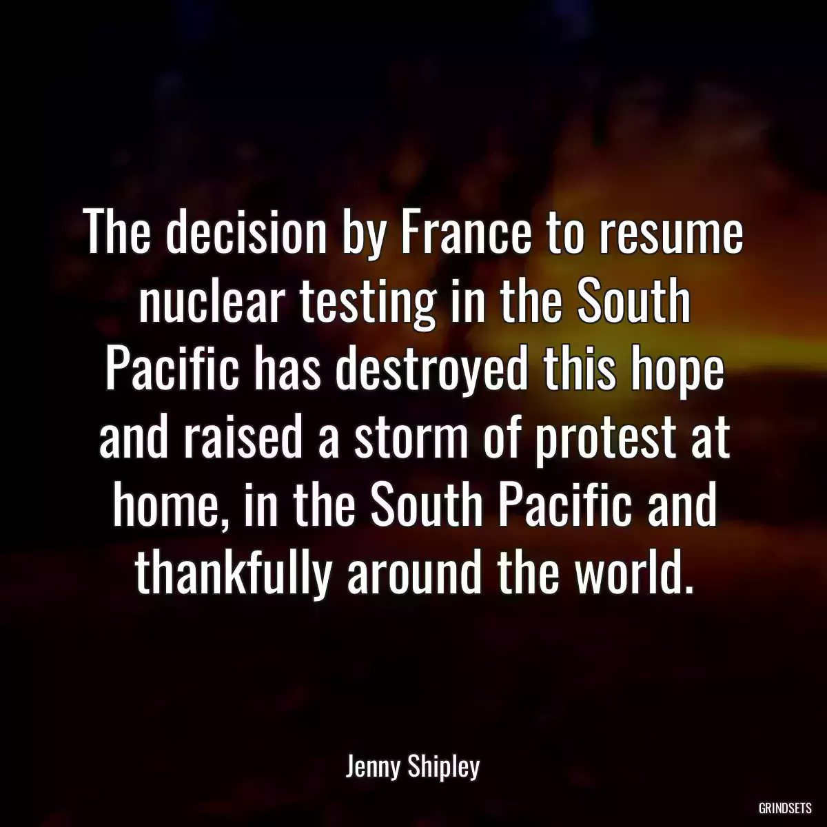 The decision by France to resume nuclear testing in the South Pacific has destroyed this hope and raised a storm of protest at home, in the South Pacific and thankfully around the world.