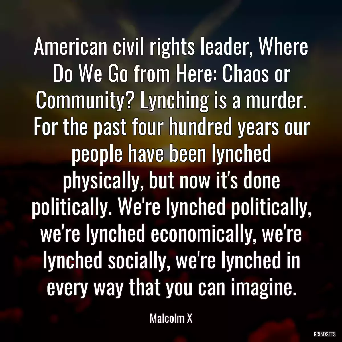 American civil rights leader, Where Do We Go from Here: Chaos or Community? Lynching is a murder. For the past four hundred years our people have been lynched physically, but now it\'s done politically. We\'re lynched politically, we\'re lynched economically, we\'re lynched socially, we\'re lynched in every way that you can imagine.