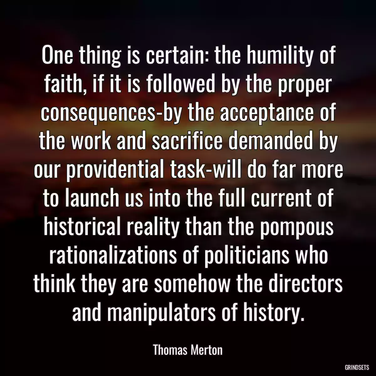 One thing is certain: the humility of faith, if it is followed by the proper consequences-by the acceptance of the work and sacrifice demanded by our providential task-will do far more to launch us into the full current of historical reality than the pompous rationalizations of politicians who think they are somehow the directors and manipulators of history.