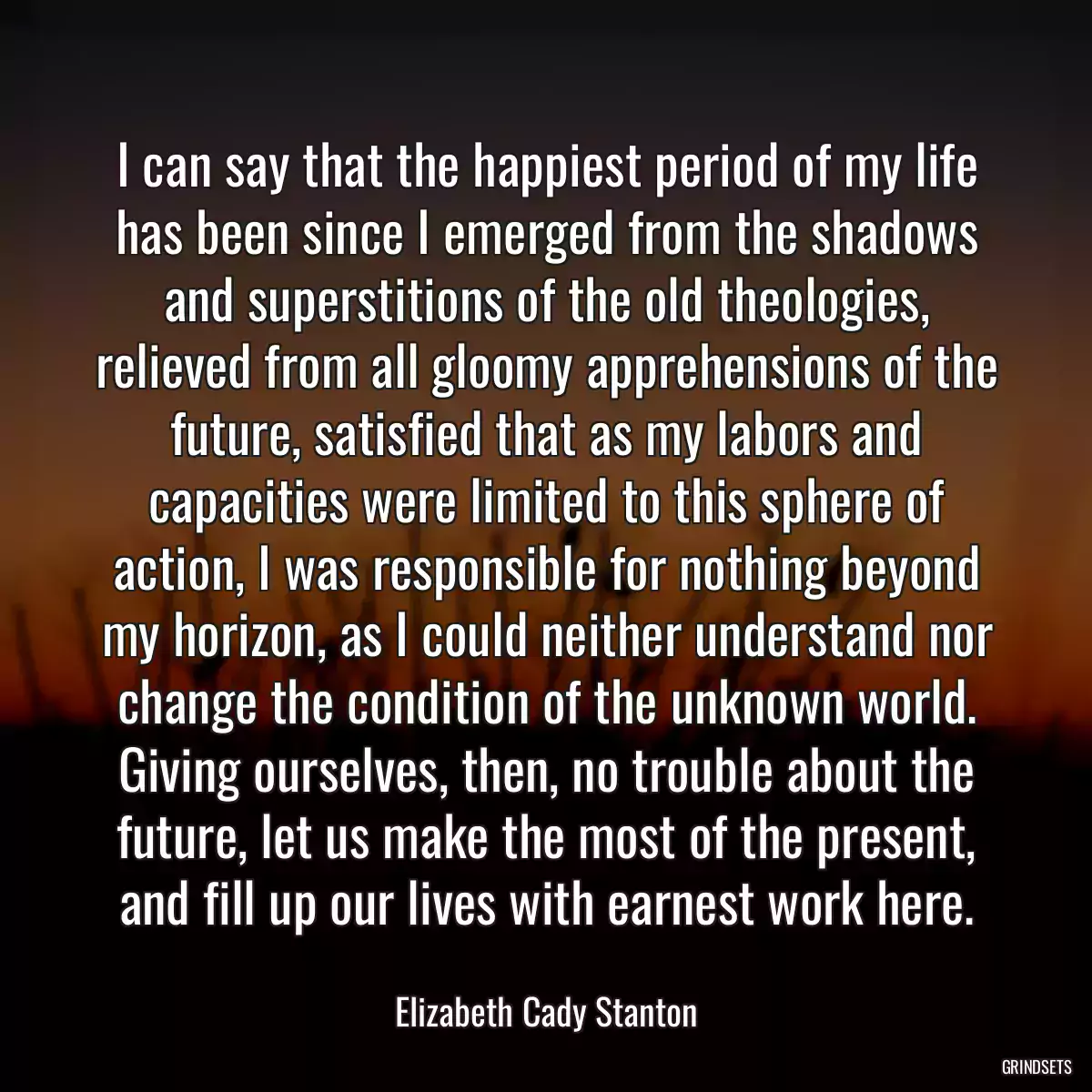 I can say that the happiest period of my life has been since I emerged from the shadows and superstitions of the old theologies, relieved from all gloomy apprehensions of the future, satisfied that as my labors and capacities were limited to this sphere of action, I was responsible for nothing beyond my horizon, as I could neither understand nor change the condition of the unknown world. Giving ourselves, then, no trouble about the future, let us make the most of the present, and fill up our lives with earnest work here.