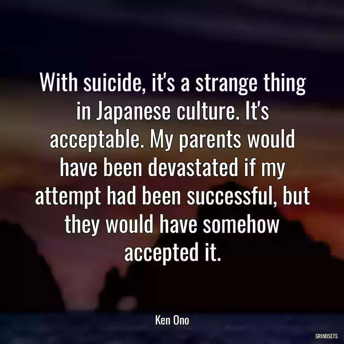 With suicide, it\'s a strange thing in Japanese culture. It\'s acceptable. My parents would have been devastated if my attempt had been successful, but they would have somehow accepted it.