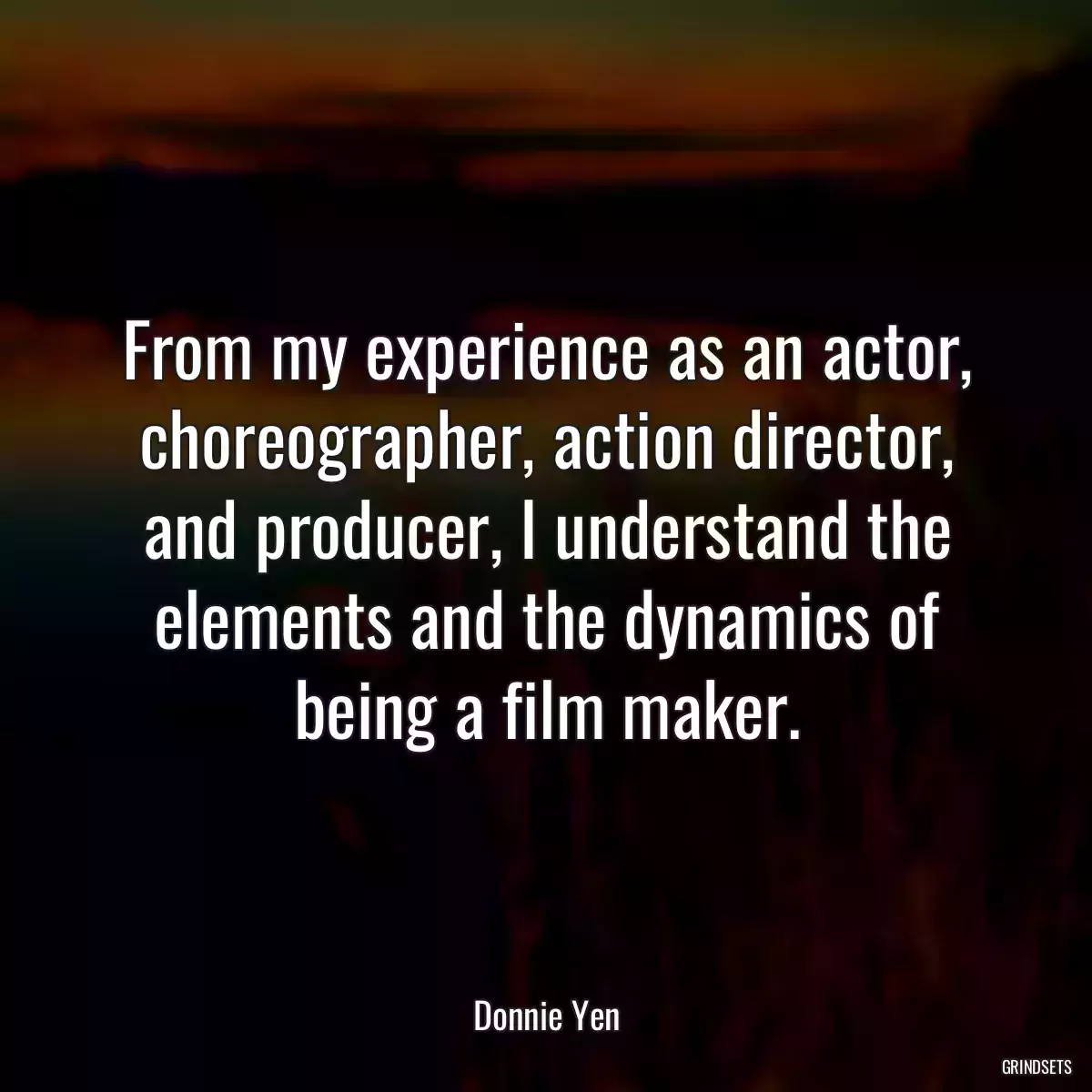 From my experience as an actor, choreographer, action director, and producer, I understand the elements and the dynamics of being a film maker.