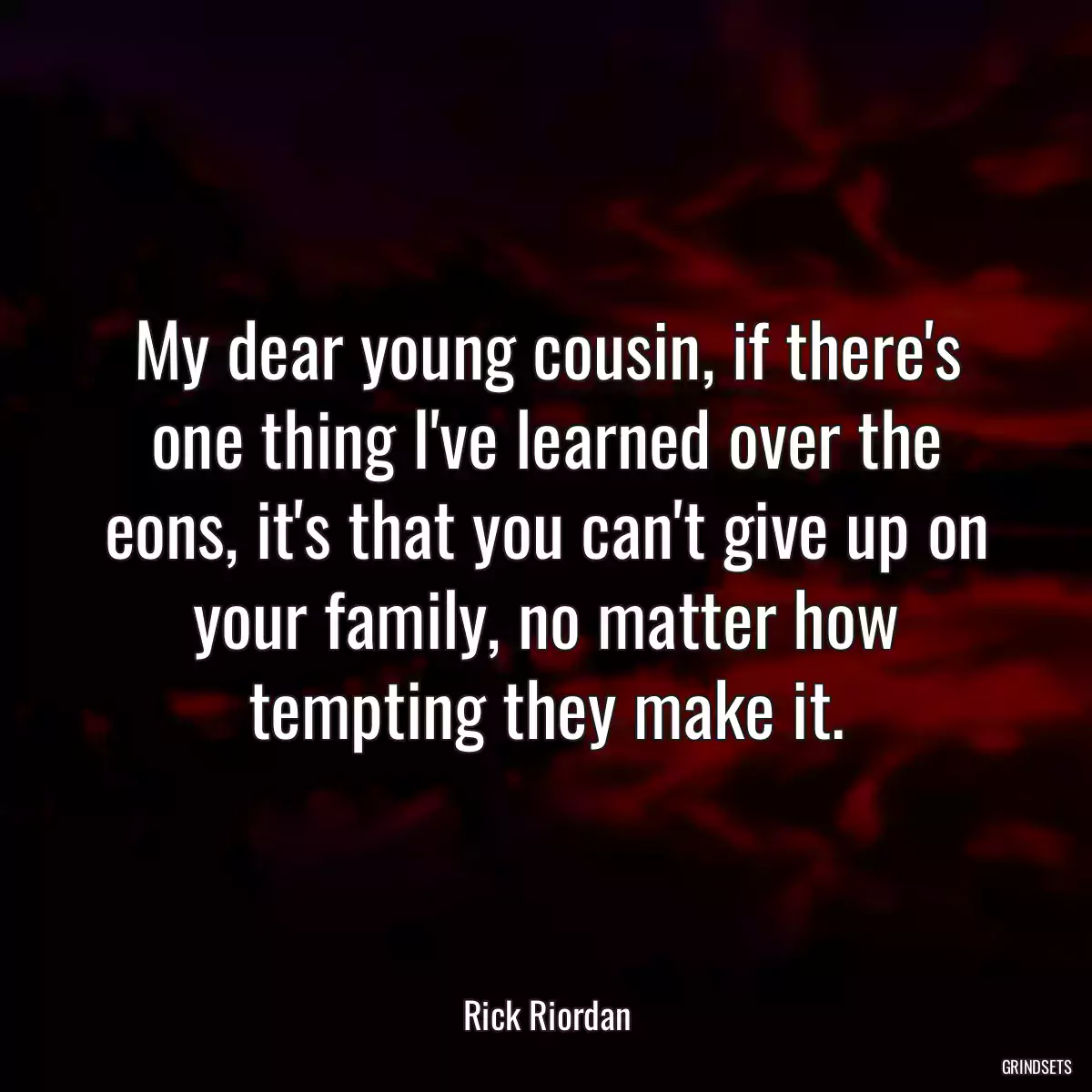 My dear young cousin, if there\'s one thing I\'ve learned over the eons, it\'s that you can\'t give up on your family, no matter how tempting they make it.