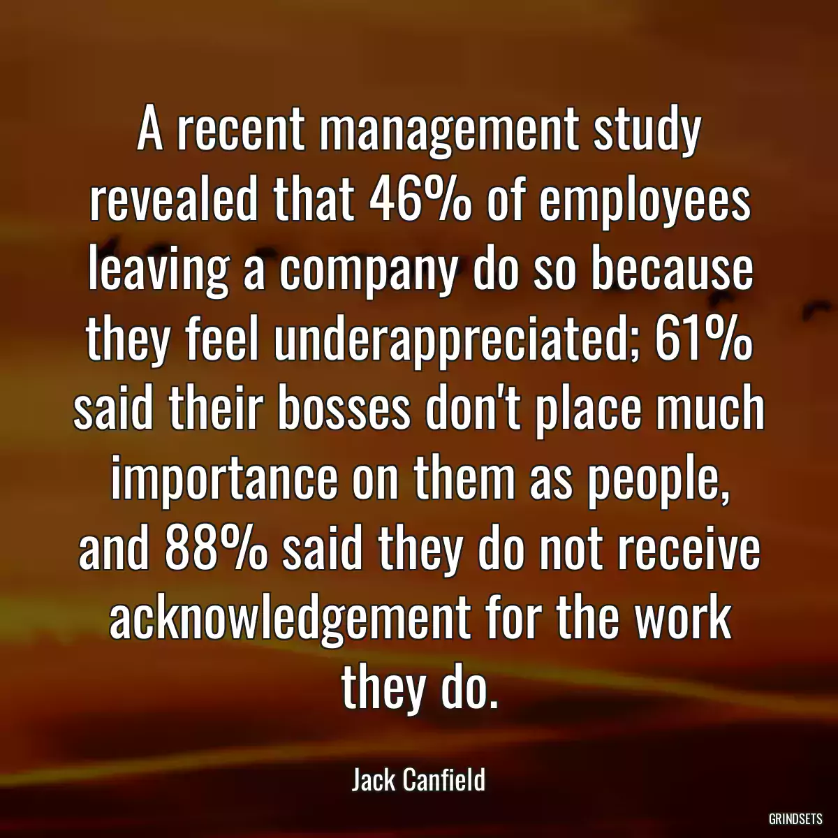 A recent management study revealed that 46% of employees leaving a company do so because they feel underappreciated; 61% said their bosses don\'t place much importance on them as people, and 88% said they do not receive acknowledgement for the work they do.