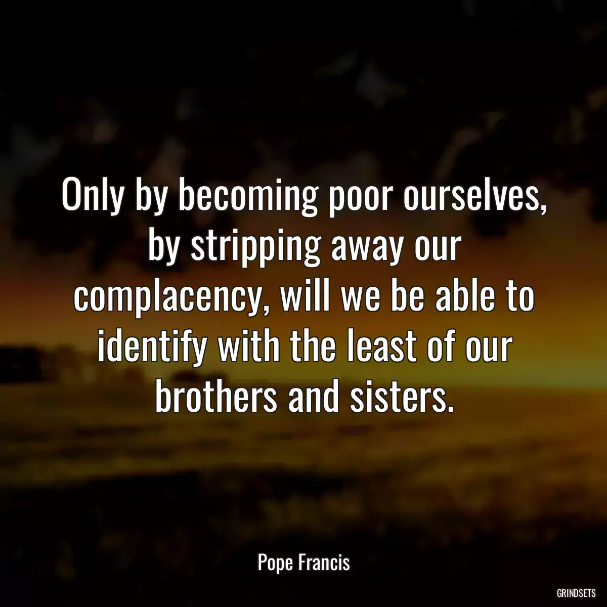 Only by becoming poor ourselves, by stripping away our complacency, will we be able to identify with the least of our brothers and sisters.