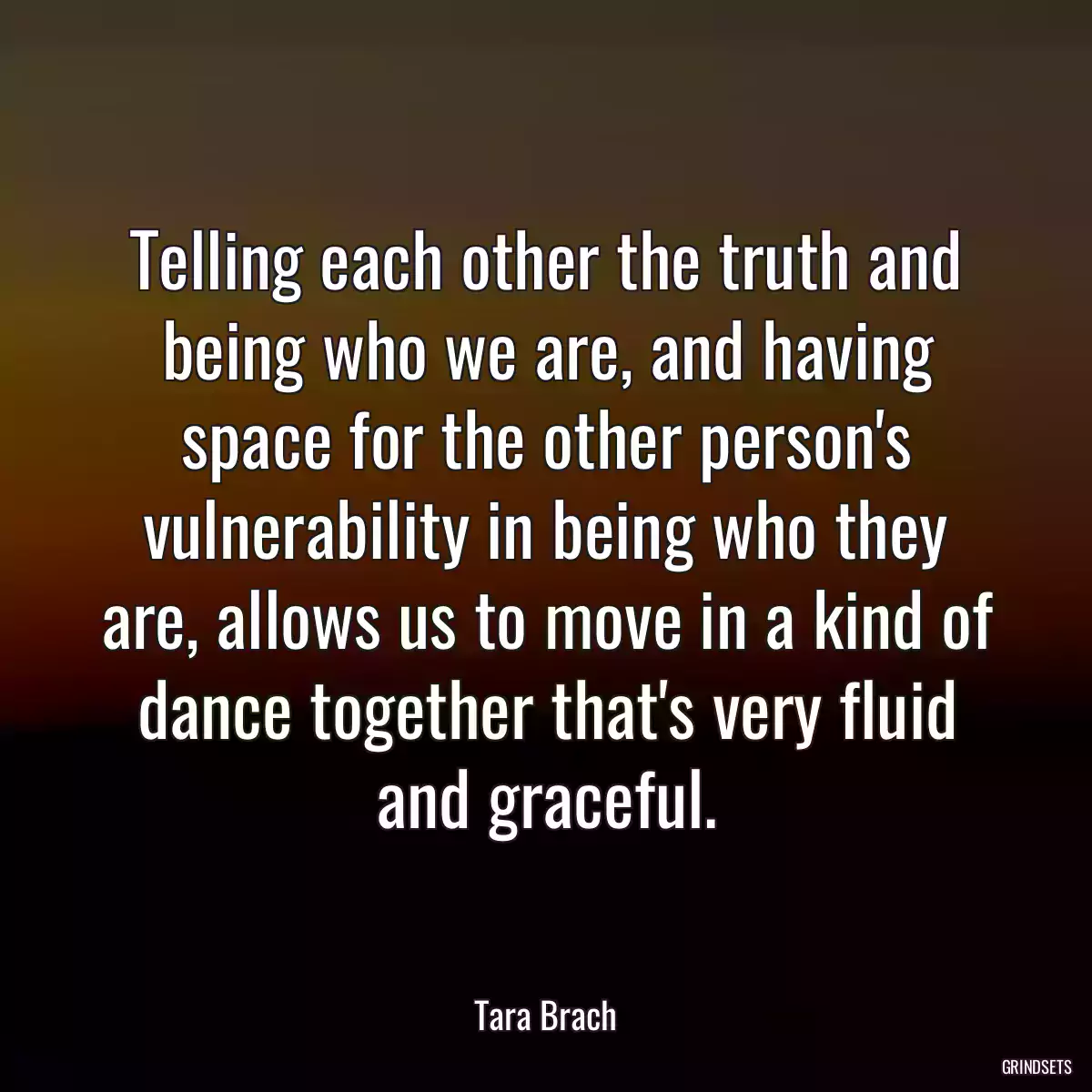 Telling each other the truth and being who we are, and having space for the other person\'s vulnerability in being who they are, allows us to move in a kind of dance together that\'s very fluid and graceful.