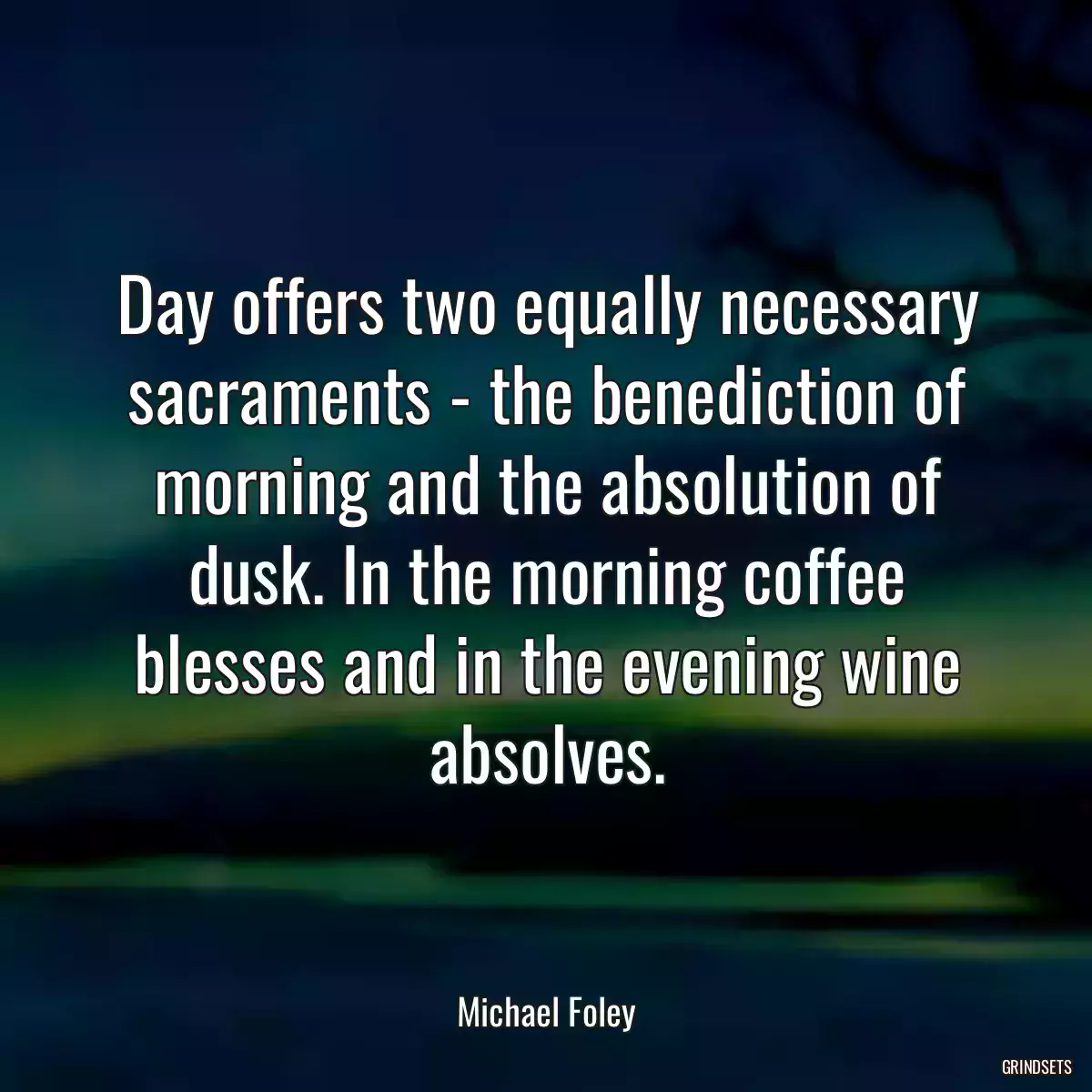 Day offers two equally necessary sacraments - the benediction of morning and the absolution of dusk. In the morning coffee blesses and in the evening wine absolves.