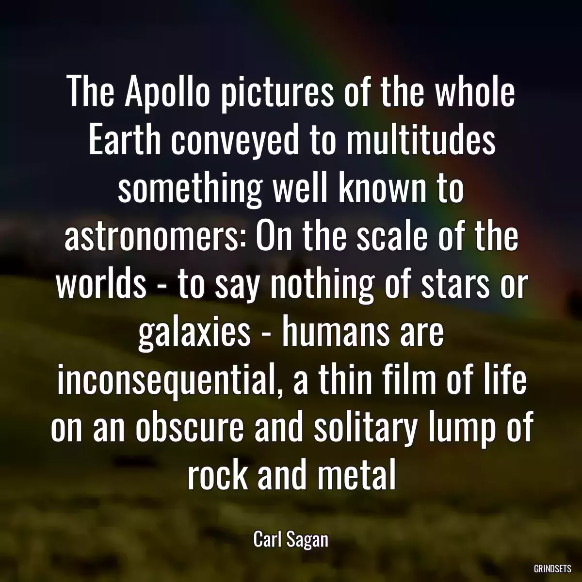 The Apollo pictures of the whole Earth conveyed to multitudes something well known to astronomers: On the scale of the worlds - to say nothing of stars or galaxies - humans are inconsequential, a thin film of life on an obscure and solitary lump of rock and metal