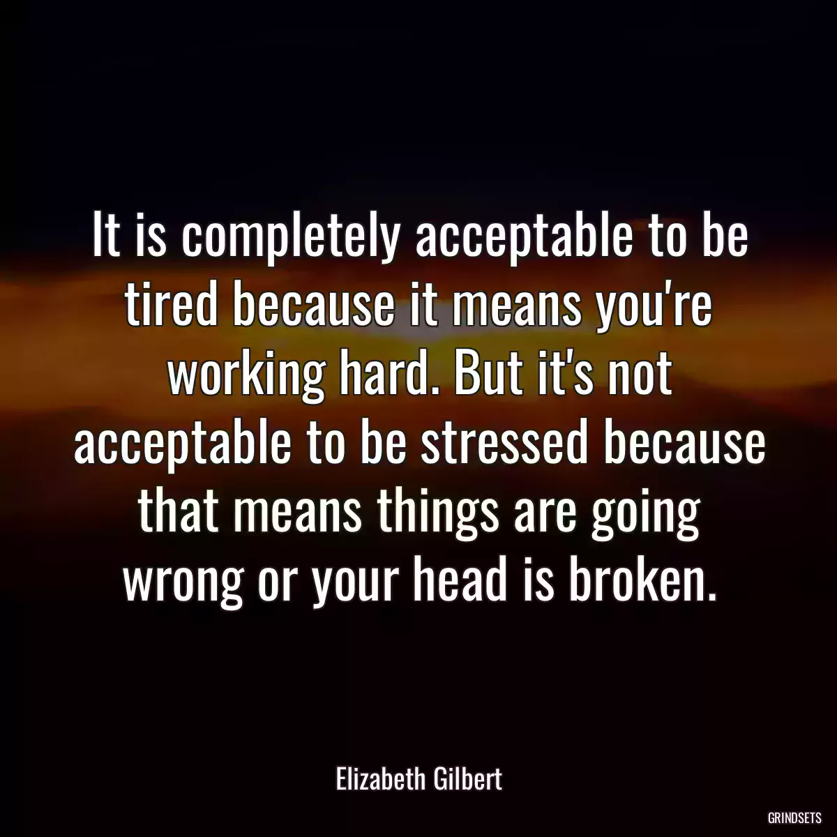 It is completely acceptable to be tired because it means you\'re working hard. But it\'s not acceptable to be stressed because that means things are going wrong or your head is broken.