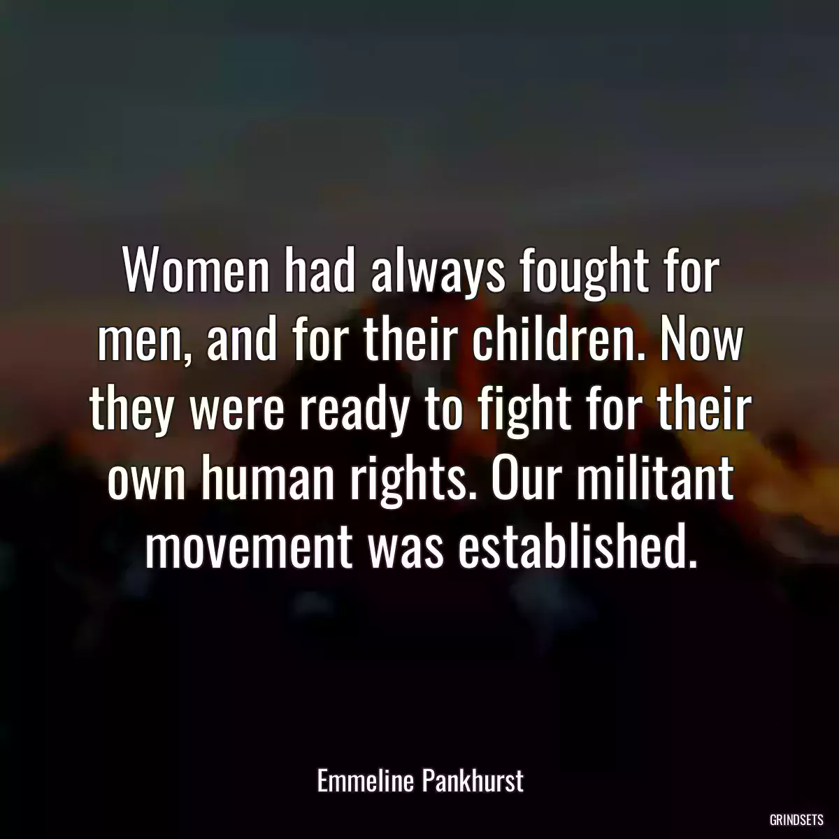 Women had always fought for men, and for their children. Now they were ready to fight for their own human rights. Our militant movement was established.