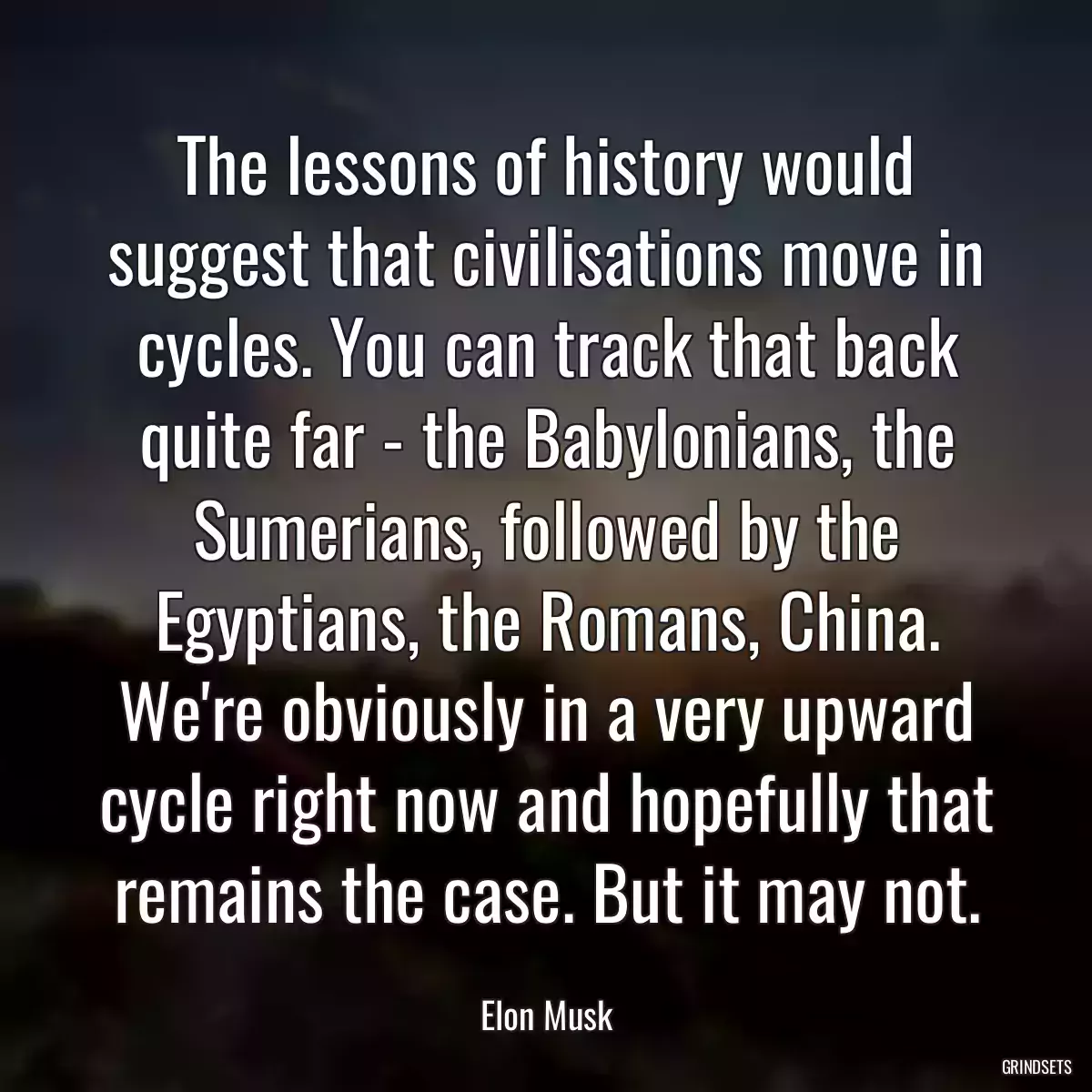 The lessons of history would suggest that civilisations move in cycles. You can track that back quite far - the Babylonians, the Sumerians, followed by the Egyptians, the Romans, China. We\'re obviously in a very upward cycle right now and hopefully that remains the case. But it may not.