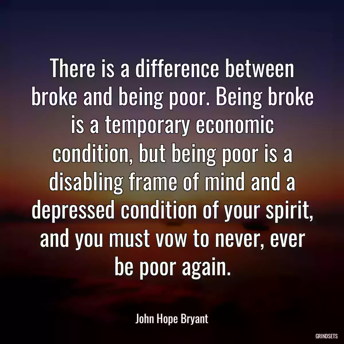 There is a difference between broke and being poor. Being broke is a temporary economic condition, but being poor is a disabling frame of mind and a depressed condition of your spirit, and you must vow to never, ever be poor again.