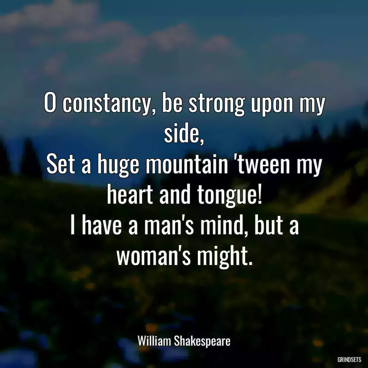 O constancy, be strong upon my side,
Set a huge mountain \'tween my heart and tongue!
I have a man\'s mind, but a woman\'s might.