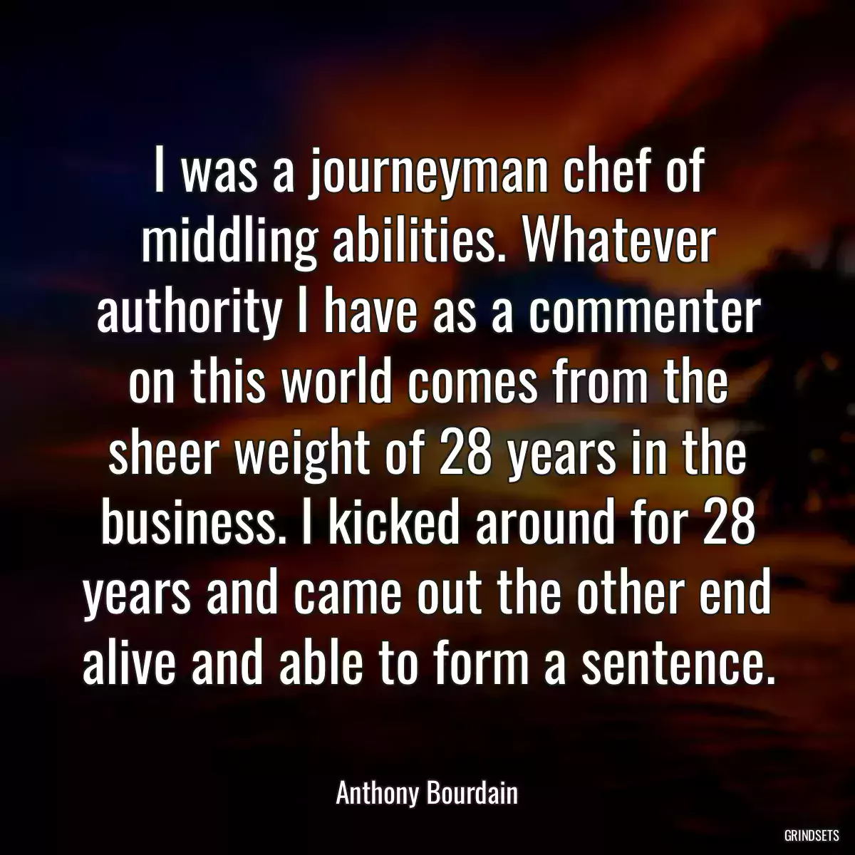 I was a journeyman chef of middling abilities. Whatever authority I have as a commenter on this world comes from the sheer weight of 28 years in the business. I kicked around for 28 years and came out the other end alive and able to form a sentence.