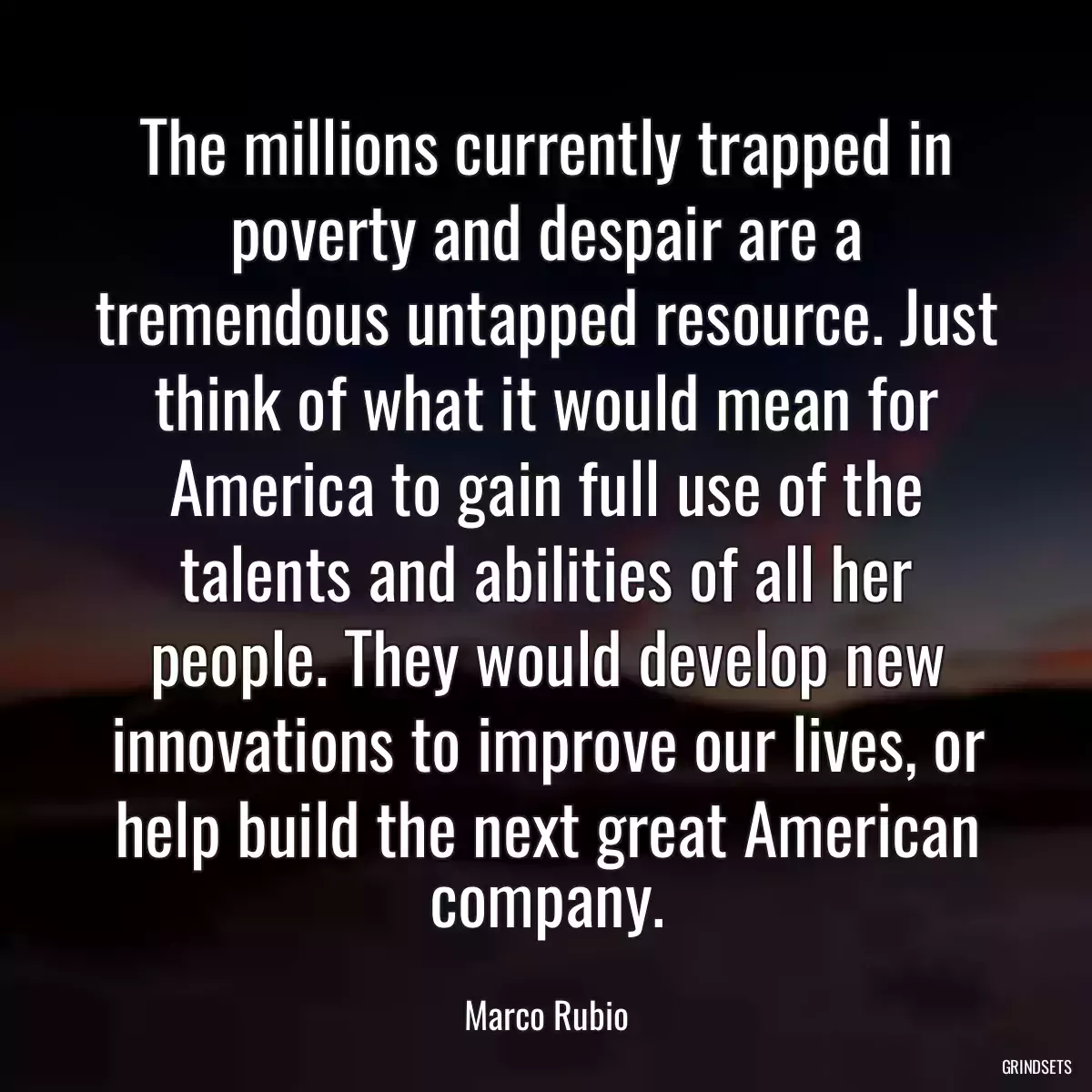 The millions currently trapped in poverty and despair are a tremendous untapped resource. Just think of what it would mean for America to gain full use of the talents and abilities of all her people. They would develop new innovations to improve our lives, or help build the next great American company.