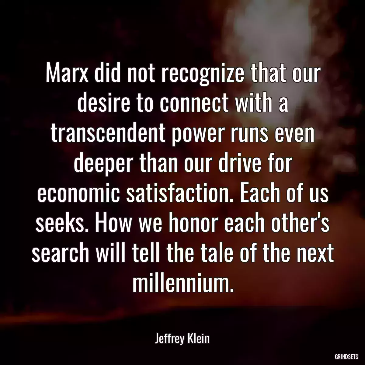 Marx did not recognize that our desire to connect with a transcendent power runs even deeper than our drive for economic satisfaction. Each of us seeks. How we honor each other\'s search will tell the tale of the next millennium.