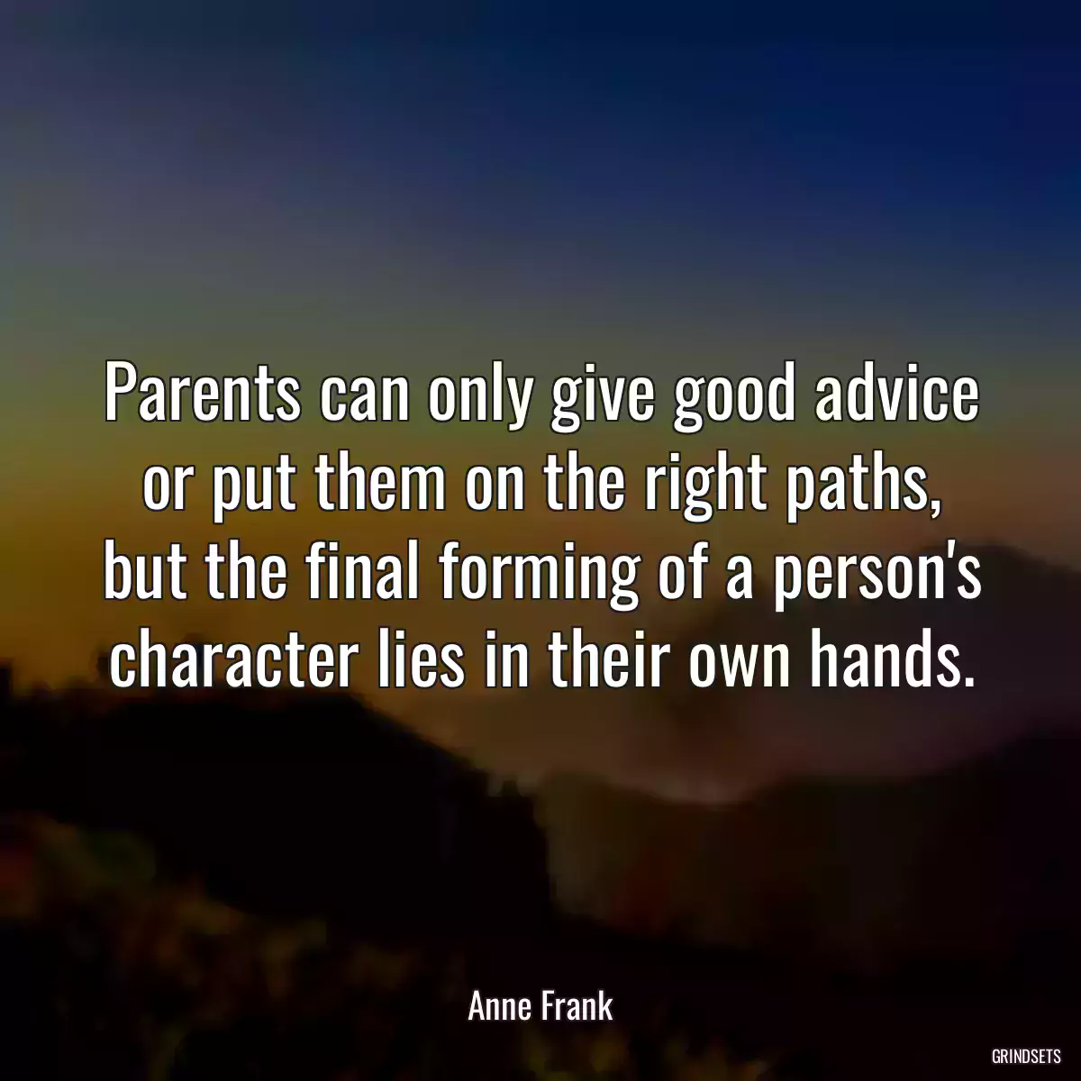Parents can only give good advice or put them on the right paths, but the final forming of a person\'s character lies in their own hands.