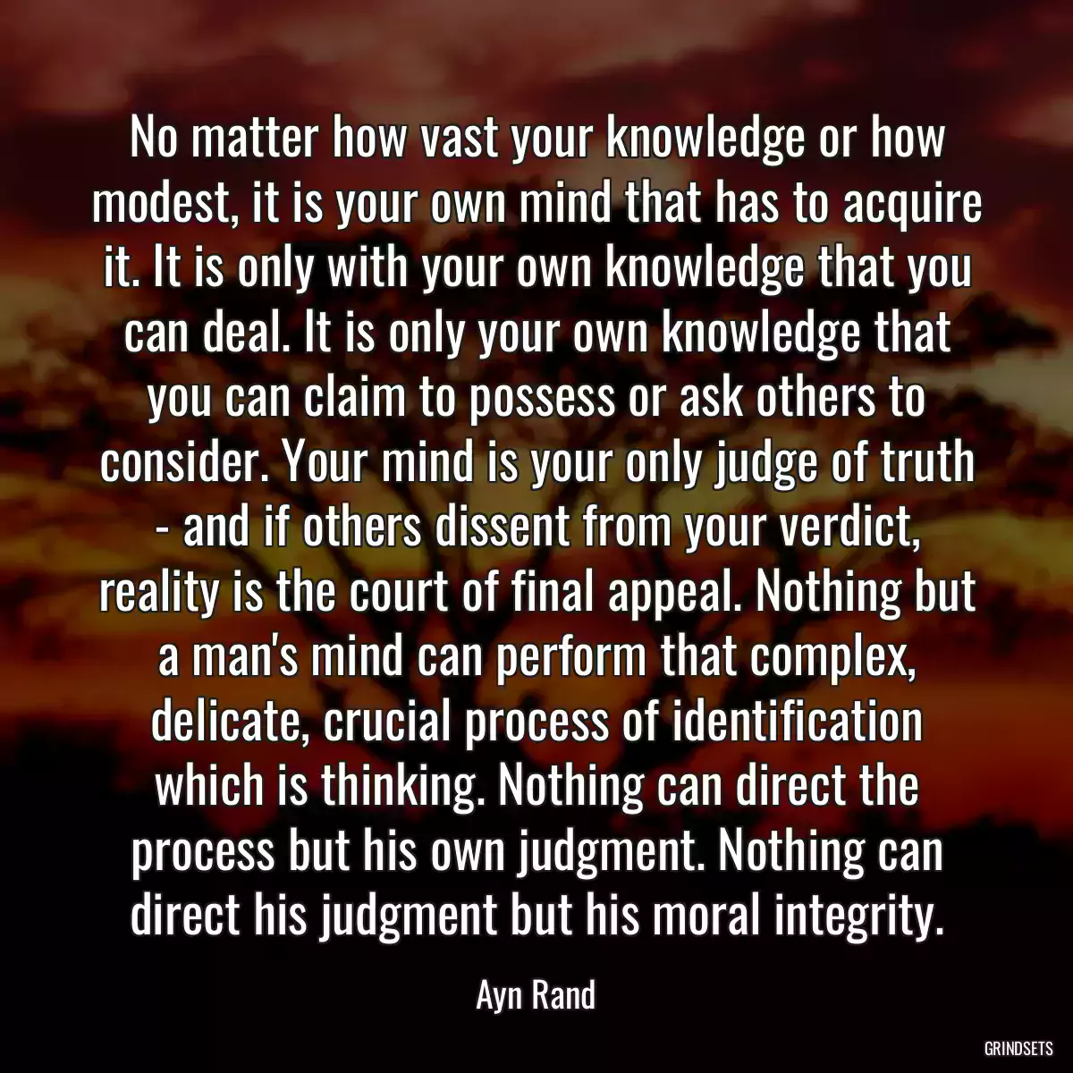 No matter how vast your knowledge or how modest, it is your own mind that has to acquire it. It is only with your own knowledge that you can deal. It is only your own knowledge that you can claim to possess or ask others to consider. Your mind is your only judge of truth - and if others dissent from your verdict, reality is the court of final appeal. Nothing but a man\'s mind can perform that complex, delicate, crucial process of identification which is thinking. Nothing can direct the process but his own judgment. Nothing can direct his judgment but his moral integrity.