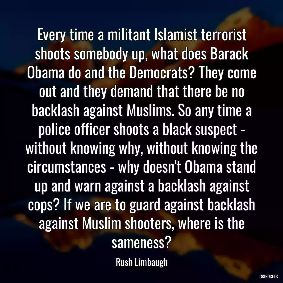 Every time a militant Islamist terrorist shoots somebody up, what does Barack Obama do and the Democrats? They come out and they demand that there be no backlash against Muslims. So any time a police officer shoots a black suspect - without knowing why, without knowing the circumstances - why doesn\'t Obama stand up and warn against a backlash against cops? If we are to guard against backlash against Muslim shooters, where is the sameness?