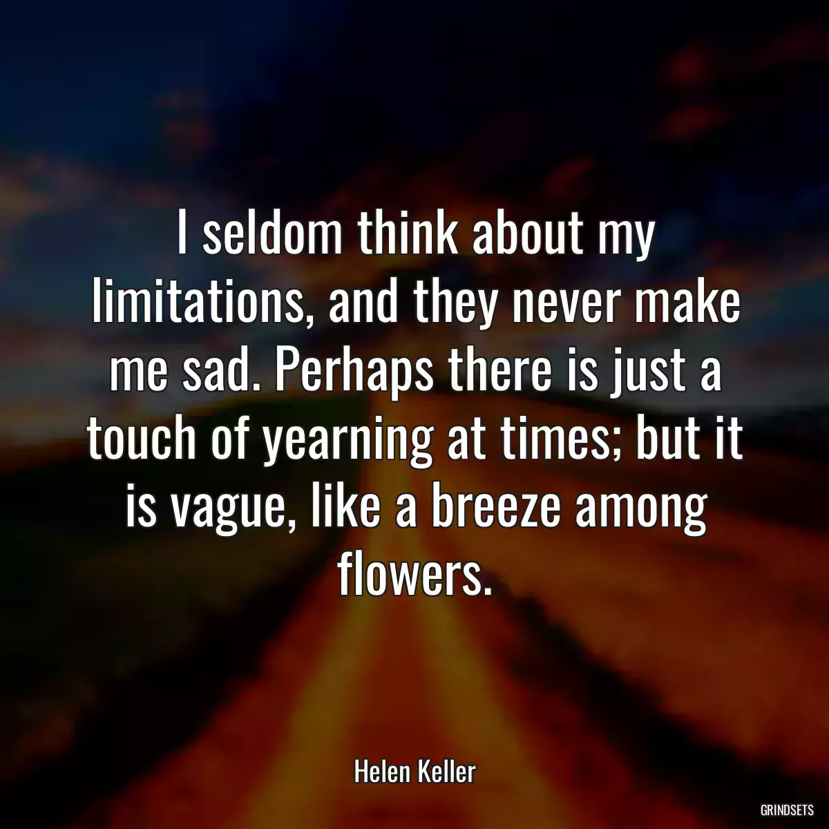 I seldom think about my limitations, and they never make me sad. Perhaps there is just a touch of yearning at times; but it is vague, like a breeze among flowers.