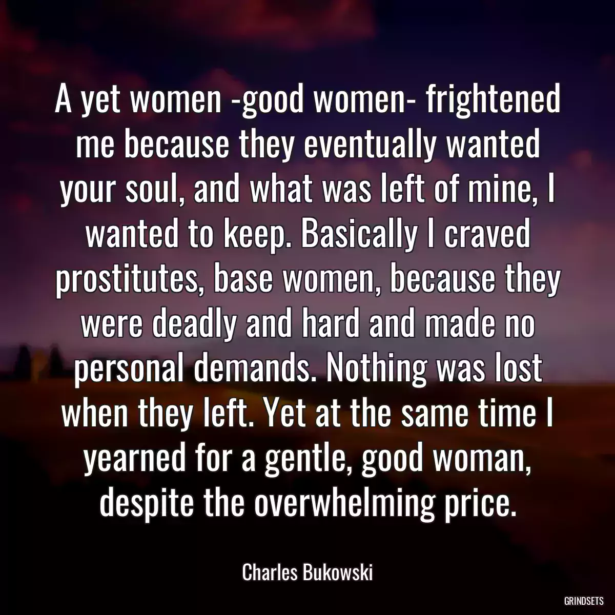 A yet women -good women- frightened me because they eventually wanted your soul, and what was left of mine, I wanted to keep. Basically I craved prostitutes, base women, because they were deadly and hard and made no personal demands. Nothing was lost when they left. Yet at the same time I yearned for a gentle, good woman, despite the overwhelming price.