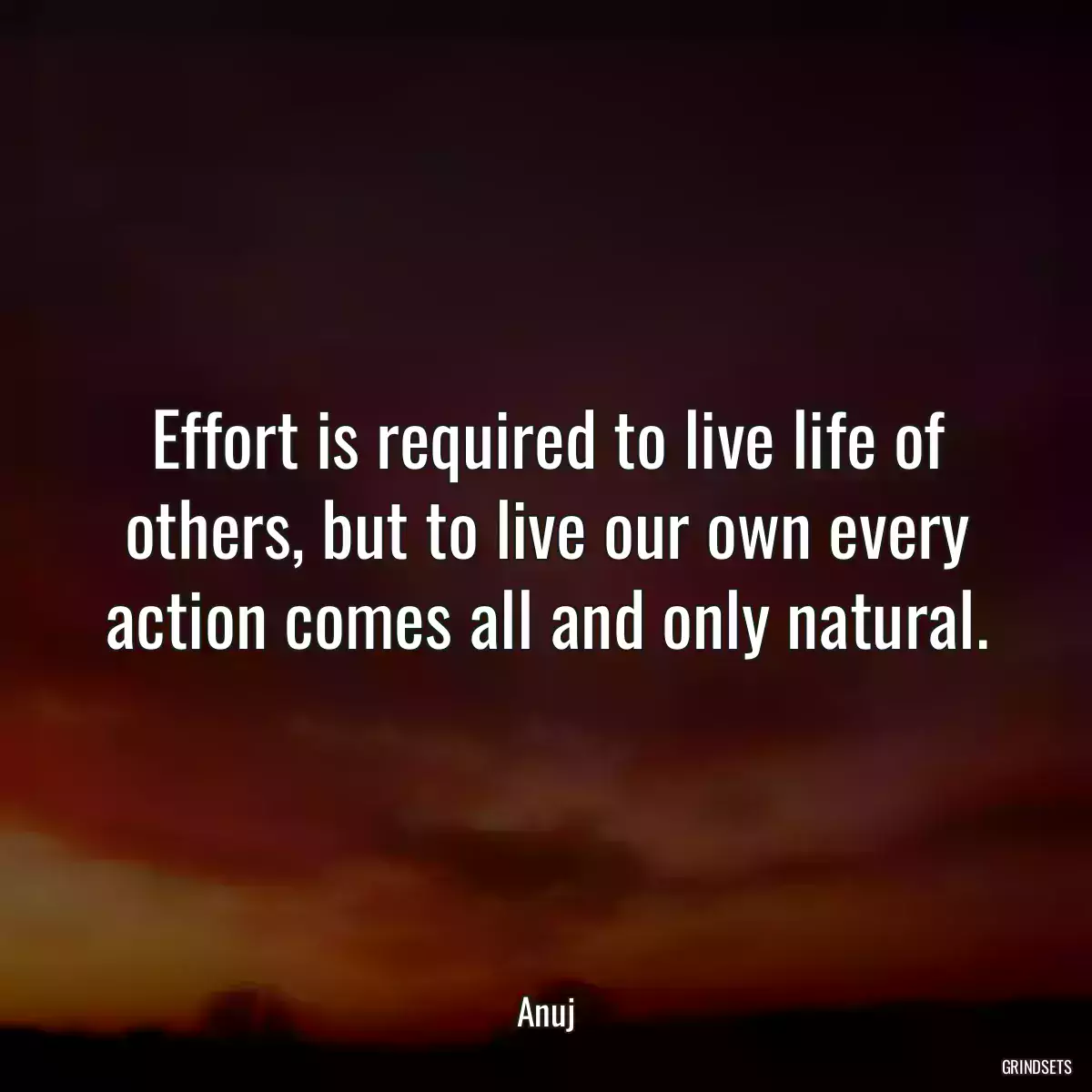 Effort is required to live life of others, but to live our own every action comes all and only natural.