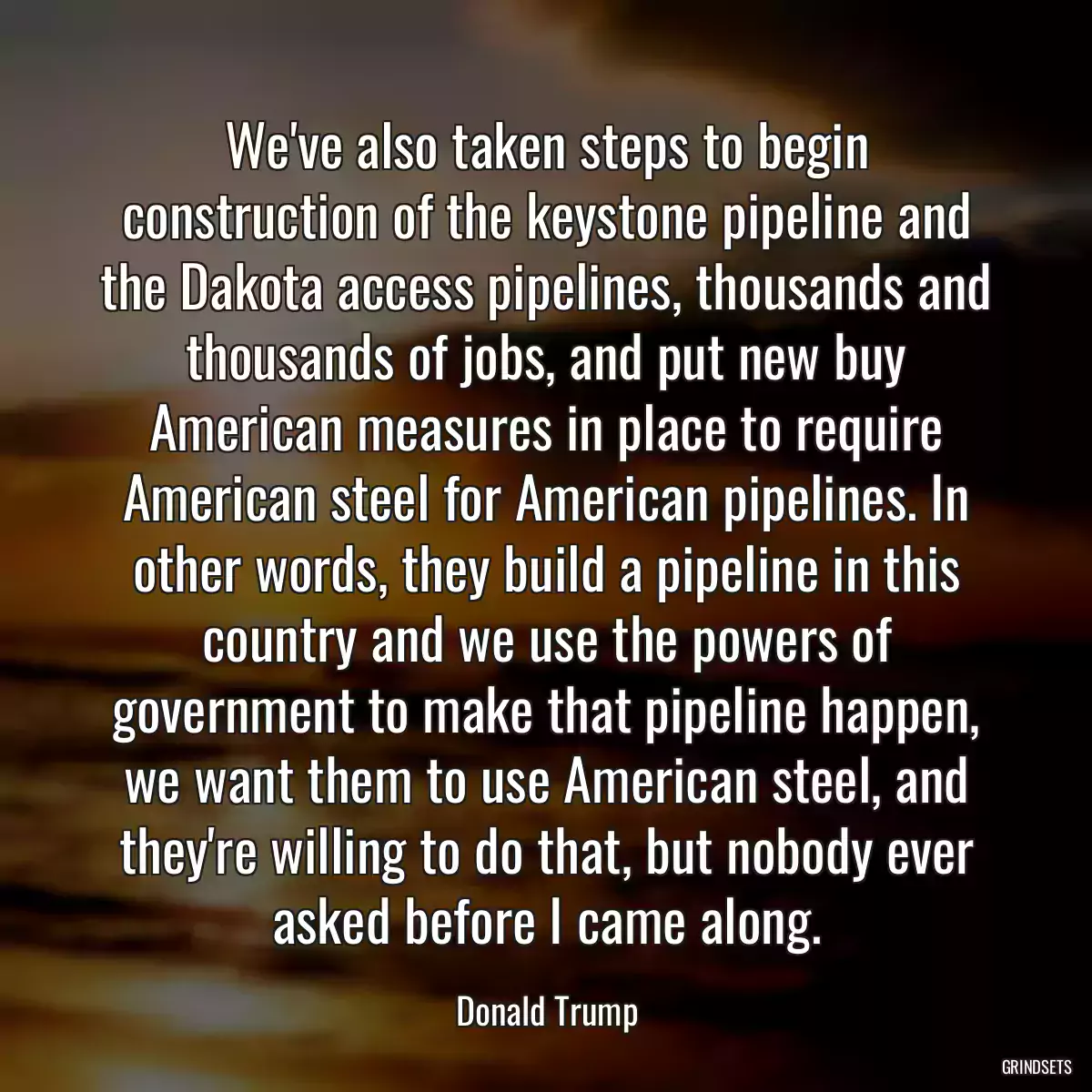 We\'ve also taken steps to begin construction of the keystone pipeline and the Dakota access pipelines, thousands and thousands of jobs, and put new buy American measures in place to require American steel for American pipelines. In other words, they build a pipeline in this country and we use the powers of government to make that pipeline happen, we want them to use American steel, and they\'re willing to do that, but nobody ever asked before I came along.