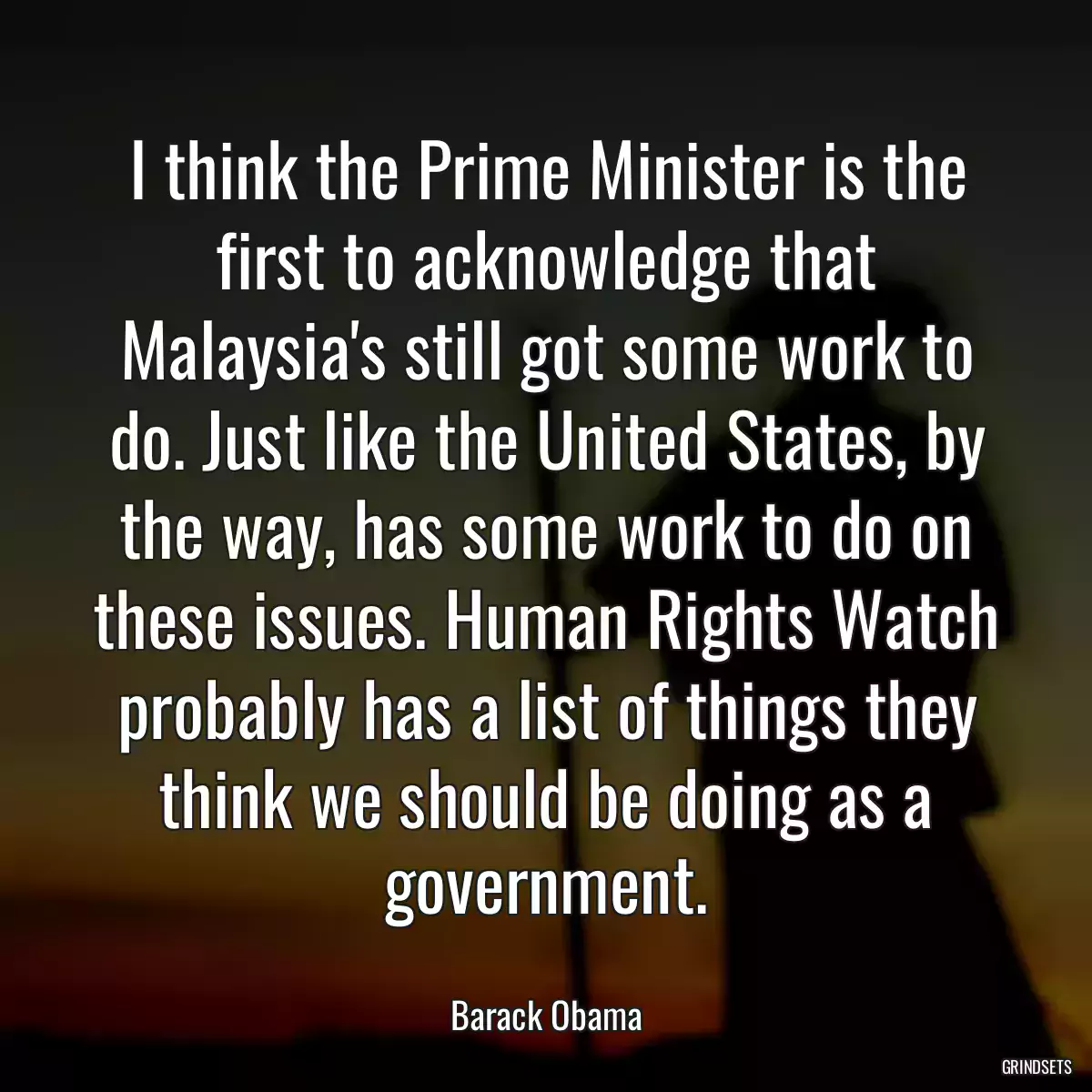 I think the Prime Minister is the first to acknowledge that Malaysia\'s still got some work to do. Just like the United States, by the way, has some work to do on these issues. Human Rights Watch probably has a list of things they think we should be doing as a government.