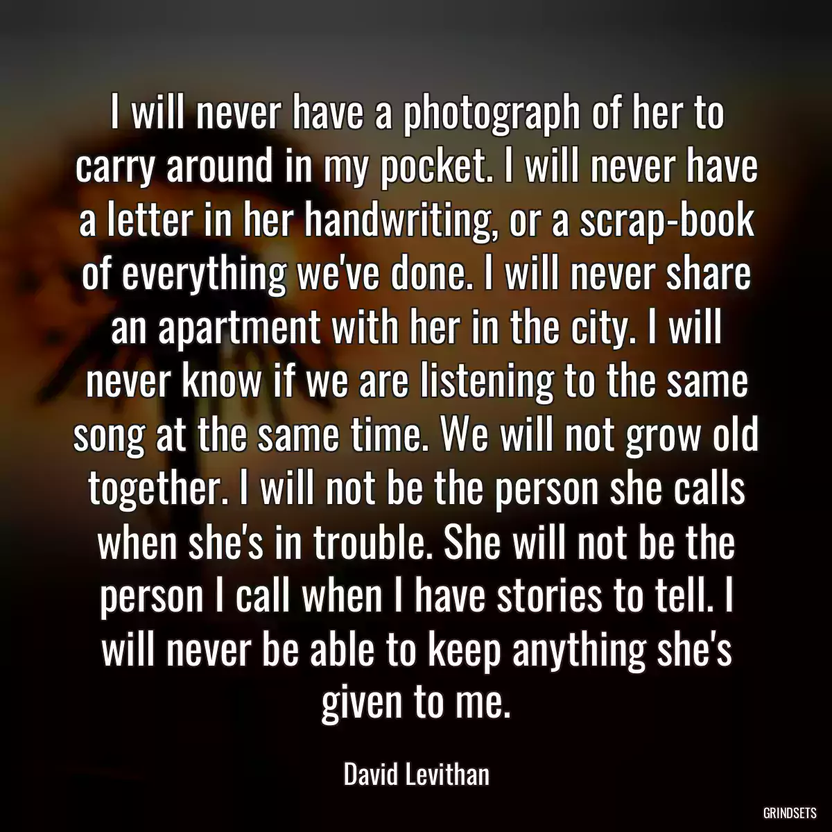 I will never have a photograph of her to carry around in my pocket. I will never have a letter in her handwriting, or a scrap-book of everything we\'ve done. I will never share an apartment with her in the city. I will never know if we are listening to the same song at the same time. We will not grow old together. I will not be the person she calls when she\'s in trouble. She will not be the person I call when I have stories to tell. I will never be able to keep anything she\'s given to me.